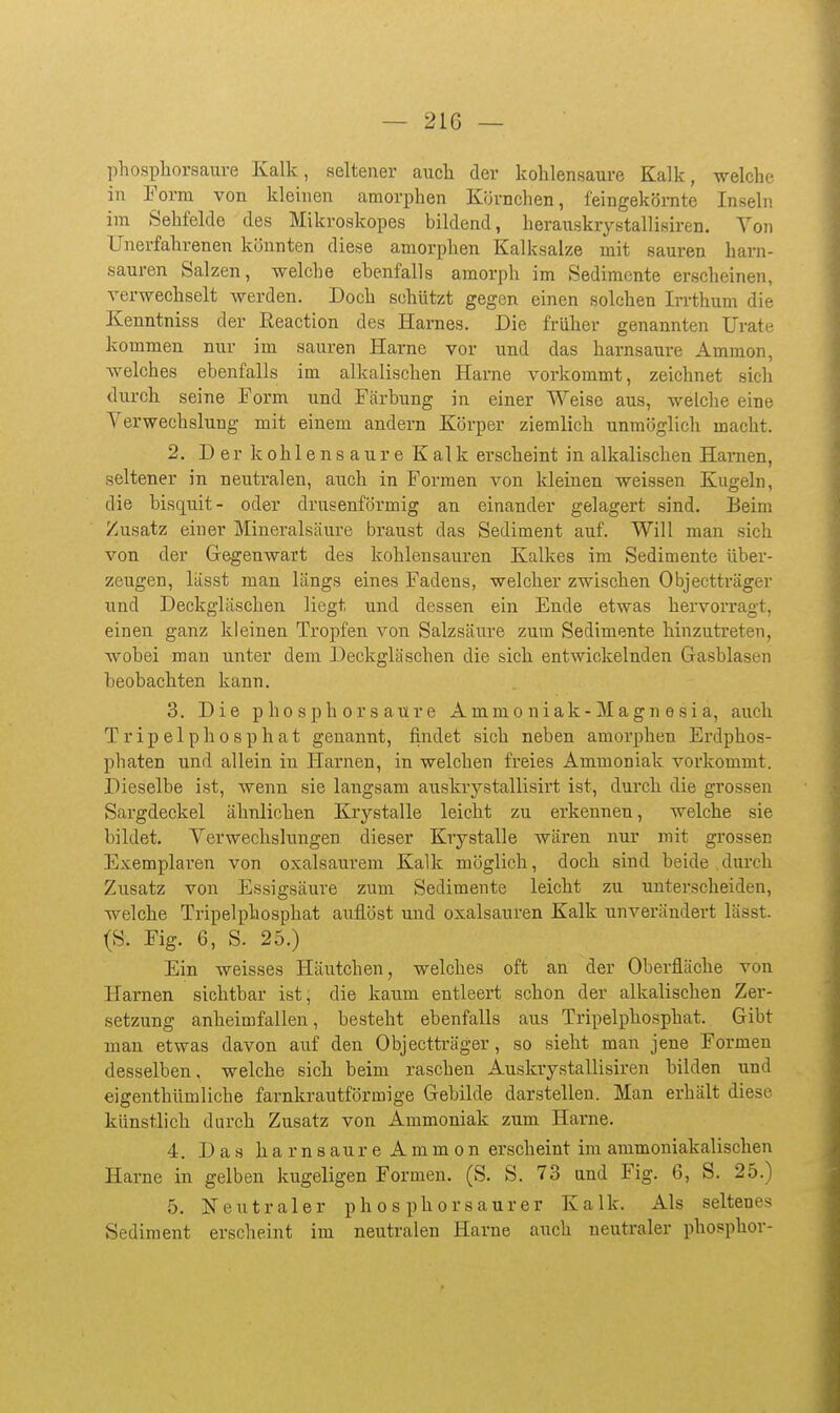 phospliorsauve Kalk, seltener auch der kohlensaure Kalk, welche in Form von kleinen amorphen Körnchen, feingekörnte Inseln im Sehfelde des Mikroskopes bildend, herauskrystallisiren. Von Unerfahrenen könnten diese amorphen Kalksalze mit sauren harn- sauren Salzen, welche ebenfalls amorph im Sedimente erscheinen, verwechselt werden. Doch schützt gegen einen solchen Irrthum die Kenntniss der Reaction des Harnes. Die früher genannten Urate kommen nur im sauren Harne vor und das harnsaure Ammon, welches ebenfalls im alkalischen Harne vorkommt, zeichnet sich durch seine Form und Färbung in einer Weise aus, welche eine Verwechslung mit einem andern Körper ziemlich unmöglich macht. 2. Der kohlensaure Kalk erscheint in alkalischen Hamen, seltener in neutralen, auch in Formen von kleinen weissen Kugeln, die bisquit- oder drusenförmig an einander gelagert sind. Beim Zusatz einer Mineralsäure braust das Sediment auf. Will man sich von der Gregenwart des kohlensauren Kalkes im Sedimente über- zeugen, lässt man längs eines Fadens, welcher zwischen Objectträger und Deckgläschen liegt und dessen ein Ende etwas hervorragt, einen ganz kleinen Tropfen von Salzsäure zum Sedimente hinzutreten, wobei man unter dem Deckgläschen die sich entwickelnden Grasblasen beobachten kann. 3. Die p h OS p hör saure Ammoniak-Magnesia, auch T r ip el ph0 s p hat genannt, findet sich neben amorphen Erdphos- pliaten und allein in Harnen, in welchen freies Ammoniak vorkommt. Dieselbe ist, wenn sie langsam auskrystallisirt ist, durch die grossen Sargdeckel ähnlichen Krystalle leicht zu erkennen, welche sie bildet. Verwechslungen dieser Krystalle wären nur mit gi-ossen Exemplaren von oxalsaurem Kalk möglich, doch sind beide .durch Zusatz von Essigsäure zum Sedimente leicht zu unterscheiden, welche Tripelphosphat auflöst und Oxalsäuren Kalk unverändert lässt. Ein weisses Häutchen, welches oft an der Oberfläche von Harnen sichtbar ist, die kaum entleert schon der alkalischen Zer- setzung anheimfallen, besteht ebenfalls aus Tripelphosphat. Gibt man etwas davon auf den Objectträger, so sieht man jene Formen desselben, welche sich beim raschen Auskrystallisiren bilden und eigenthümliehe farnkrautförmige Grebilde darstellen. Man erhält diese künstlich durch Zusatz von Ammoniak zum Harne. 4. Das harnsaure Ammon erscheint im ammoniakalischen Harne in gelben kugeligen Formen. (S. S. 73 and Fig. 6, S. 25.) 5. Neutraler pho s phorsaurer Kalk. Als seltenes Sediment erscheint im neutralen Harne aiich neutraler phosphor- (S. Fig, : 6, S. 25.)