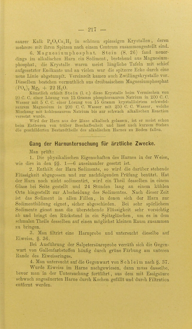 saurer Kalk PaOgCa^Hä in schönen spiessigen Krystallen, deren mehrere mit ihren Spitzen nach einem Centrum zusammengestellt sind. 6. Magnesiumphosphat. Stein (S. 26) fand neuer- dings im alkalischen Harn ein Sediment, hestehend aus Magnesium- phosphat, die Krjrstalle waren meist Längliche Tafeln mit schief aufgesetzter Endkante und an vielen war die spitzere Ecke durch eine neue Linie ahgstumpft. Yereinzelt kamen auch Zwillingskrystalle vor. Dieselben bestehen vermuthlich aus dreibasischem Magnesiumphosphat (POJa Mg3 + 22 H^O. Künstlich eriiielt Stein (1. c.) diese Krystalle beim Vermischen von 20 C. C. einer Lösung von 15 Gramm phosphorsaurem Natrium in 200 C. C. Wasser mit 5 C. C. einer Lösung von 15 Gramm krystallisirtem schwefel- saurem Magnesium ia 200 C. C. Wasser mit 250 C. C. Wasser, welche Mischung mit kohlensaurem Natrium bis zur schwach alkalischen Eeaction versetzt wurde. Wird der Harn aus der Blase alkalisch gelassen, ist er raeist schon beim Entleeren von trüber BeschaiFenheit und lässt nach km'zem Stehen die geschilderten Bestandtheile des alkalischen Harnes zu Boden fallen. Gang der Harnuntersuchung für ärztliche Zwecke. Man prüft: 1. Die physikalischen Eigenschaften des Harnes in der Weise, wie dies in den §§. 1—6 auseinander gesetzt ist. 2. Enthält der Harn Sedimente, so wird die darüber stehende Flüssigkeit abgegossen und zur nachfolgenden Prüfung benützt. Hat der Harn noch nicht sedimentirt, wird ein Theil desselben in einem G-lase bei Seite gestellt und 24 Stunden lang an einem kühlen Orte hingestellt zur Abscheidung des Sedimentes. Nach dieser Zeit ist das Sediment in allen Eällen, in denen sich der Harn zur Sedimentbildung eignet, sicher abgeschieden. Bei sehr spärlichem Sedimente giesst man die überstehende Elüssigkeit sehr vorsichtig ab und bringt den Eückstand in ein Spitzgläschen, um es in dem schmalen Theile desselben auf einen möglichst kleinen Eaum zusammen zu bringen. 3. Man filtrirt eine Harnprobe und untersucht dieselbe auf Ei weiss. §. 36, Bei Ausführung der Salpetersäureprobe verräth sich die Gregen- wart von GallenfarbstofiFen häufig durch grüne Färbung am unteren Eande des Eiweissringes. 4. Man untersucht auf die Gegenwart von Schleim nach §. 37. Wurde Eiweiss im Harne nachgewiesen, dann muss dasselbe, bevor man in der Untersuchung fortfährt, aus dem mit Essigsäure schwach angesäuerten Harne durch Kochen gefällt und durch Filtration entfernt werden.