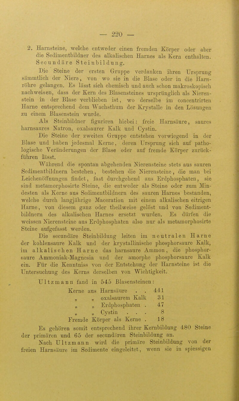 2. Harnsteine, welche entweder einen fremden Körper oder aber die Sedimentbildner des alkalischen Harnes als Kern enthalten. Secundäre Steinbildung-. Die Steine der ersten Gruppe verdanken ihren Ursprung sämmtlich der Niere, von wo sie in die Blase oder in die Harn- röhre gelangen. Es lässt sich chemisch und auch schon makroskopisch nachweisen, dass der Kern des Blasensteines ursprünglich als Nieren- stein in der Blase verblieben ist, wo derselbe im concentrirten Harne entsprechend dem Wachsthum der Krystalle in den Lösungen zu einem Blasenstein wurde. Als Steinbildner figuriren hiebei: freie Harnsäure, saures harnsaures Natron, oxalsaurer Kalk und Cystin. Die Steine der zweiten Gruppe entstehen vorwiegend in der Blase und haben jedesmal Kerne, deren Ursprung sich auf patho- logische Veränderungen der Blase oder auf fremde Körper zurück- führen lässt. Während die spontan abgehenden Nierensteine stets aus sauren Sedimentbildnern bestehen, bestehen die Nierensteine, die man bei Leichenöffnungen findet, fast durchgehend aus Erdphosphaten, sie sind metamorphosirte Steine, die entweder als Steine oder zum Min- desten als Kerne aus Sedimentbildnern des sauren Harnes bestanden, welche durch langjährige Maceration mit einem alkalischen eitrigen Harne, von diesem ganz oder theilweise gelöst und von Sediment- bildnern des alkalischen Harnes ersetzt wurden. Es düi'fen die weissen Nierensteine aus Erdphosphaten also nur als metamorphosirte Steine aufgefasst werden. Die secundäre Steinbildung leiten im neutralen Harne der kohlensaure Kalk und der krystallinische phosphorsaure Kalk, im alkalischen Harne das harnsaure Ammon, die phosphor- eaure Ammoniak-Magnesia und der amorphe phosphorsaure Kalk ein. Für die Kenntniss von der Entstehung der Harnsteine ist die Untersuchung des Kerns derselben von Wichtigkeit. Ultzmann fand in 545 Blasensteinen: Kerne aus Harnsäure . . 441 „ „ oxalsaurem Kalk 31 „ „ Erdphosphaten . 47 V Cystin ... 8 Fremde Körper als Kerne . 18 Es gehören somit entsprechend ihrer Kernbildung 480 Steine der primären und 65 der secundiiren Steinbildung an. Nach Ultzmann wird die primäre Steinbildung von der freien Harnsäure im Sedimente eingeleitet, wenn sie in spiessigen