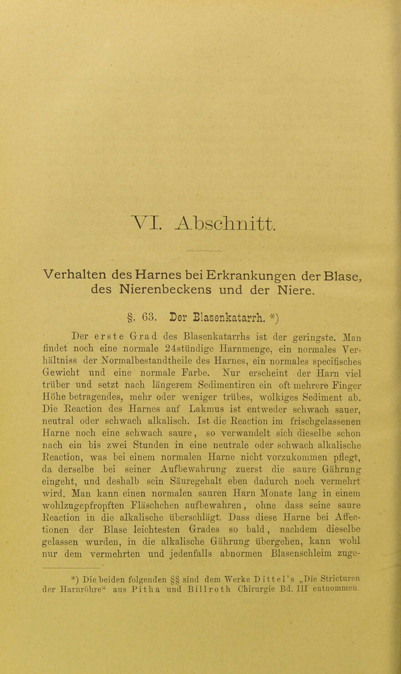 Verhalten des Harnes bei Erkrankungen der Blase, des Nierenbeckens und der Niere. §. 63. Der Blasenkatarrh. Der erste Grad des Blasenkatarrhs ist der geringste. Man findet noch eine normale 24stündige Harnnienge, ein normales Ver- hältniss der Normalbestandtheile des Harnes, ein normales specifisches Gewicht und eine normale Farbe. Nur erscheint der Harn viel trüber und setzt nach längerem Sedimentiren ein oft mehrere Finger Höhe betragendes, mehr oder weniger trübes, wolkiges Sediment ab. Die Eeaction des Hames auf Lakmus ist entweder sehwach sauer, neutral oder schwach alkalisch, Ist die Eeaction im frischgelassenen Harne noch eine schwach saure, so verwandelt sich dieselbe schon nach ein bis zwei Stunden in eine neutrale oder schwach alkalische Eeaction, was bei einem normalen Harne nicht vorzukommen pflegt, da derselbe hei seiner Aufbewahrung zuerst die saure Gährung eingeht, und deshalb sein Säuregehalt eben dadurch noch vermehrt wird. Man kann einen normalen sauren Harn Monate lang in einem wohlzugepfropften Fläschchen aufbewahren, ohne dass seine saure Eeaction in die alkalische überschlägt. Dass diese Harne hei Affec- tionen der Blase leichtesten Grades so bald, nachdem dieselbe gelassen wurden, in die alkalische Gährung übergehen, kann wohl nur dem vermehrten und jedenfalls abnormen Blasenschleim zuge- *) Diebeiden folgenden §§ sind dem Werke Dittel's „Die Stricturen der Harnröhre aus Pitlia iind Billroth Chirurgie Bd. III entnommen.