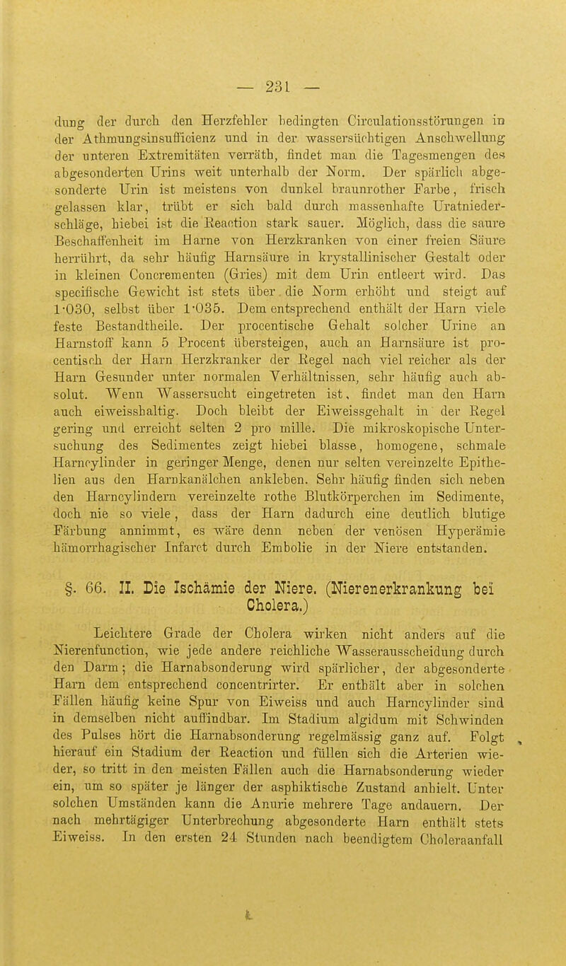 dung der durcli den Herzfehler bedingten Circulationsstömngen in der AthmungsinsTifficienz nnd in der -wassersüchtigen AnschAvellung der unteren Extremitäten verräth, findet man die Tagesmengen des abgesonderten Urins weit unterhalb der Norm. Der spärlich abge- sonderte Urin ist meistens von dunkel braunrother Farbe, frisch gelassen klar, trübt er sich bald durch massenhafte Uratnieder- schläge, hiebei ist die Eeaction stark sauer. Möglich, dass die saure Beschaffenlieit im Harne von Herzkranken von einer freien Säure herrührt, da sehr häufig Harnsäure in krystallinischer Gestalt oder in kleinen Concrementen (Gries) mit dem Urin entleert -wird. Das specifische Gewicht ist stets über, die Norm erhöht und steigt auf 1030, selbst über 1*035. Dementsprechend enthält der Harn viele feste Bestandtheile. Der proeentische Gehalt solcher Urine an Harnstofi' kann 5 Procent übersteigen, auch an Harnsäure ist pro- centisoh der Harn Herzkranker der Eegel nach viel reicher als der Harn Gesunder unter normalen Verhältnissen, sehr häufig auch ab- solut. Wenn Wassersucht eingetreten ist, findet man den Harn auch eiweisshaltig. Doch bleibt der Eiweissgehalt in der Eegel gering und erreicht selten 2 pro mille. Die mikroskopische Unter- suchung des Sedimentes zeigt hiebei blasse, homogene, schmale Harnoylinder in geringer Menge, denen nur selten vereinzelte Epithe- lien aus den Harnkanälchen ankleben. Sehr häufig finden sich neben den Harncylindern vereinzelte rothe Blutkörperchen im Sedimente, doch nie so viele, dass der Harn dadurch eine deutlich blutige Färbung annimmt, es wäre denn neben der venösen Hyperämie hämorrhagischer Infarct durch Embolie in der Mere entstanden. §. 66. IL Die Ischämie der Niere. (Nierenerkrankung bei Cholera.) Leichtere Grade der Cholera wirken nicht anders auf die Nierenfunction, wie jede andere reichliche Wasserausscheidung durch den Darm; die Harnabsonderung wird spärlicher, der abgesonderte Harn dem entsprechend concentrirter. Er enthält aber in solchen Fällen häufig keine Spur von Eiweias und auch Harncylinder sind in demselben nicht auffindbar. Im Stadium algidum mit Schwinden des Pulses hört die Harnabsonderung regelmässig ganz auf. Folgt , hierauf ein Stadium der Eeaction und füllen sich die Arterien wie- der, so tritt in den meisten Fällen auch die Harnabsonderung wieder ein, um so später je länger der asphiktische Zustand anhielt. Unter solchen Umständen kann die Anurie mehrere Tage andauern. Der nach mehrtägiger Unterbrechung abgesonderte Harn enthält stets Eiweiss. In den ersten 24 Stunden nach beendigtem Choleraanfall