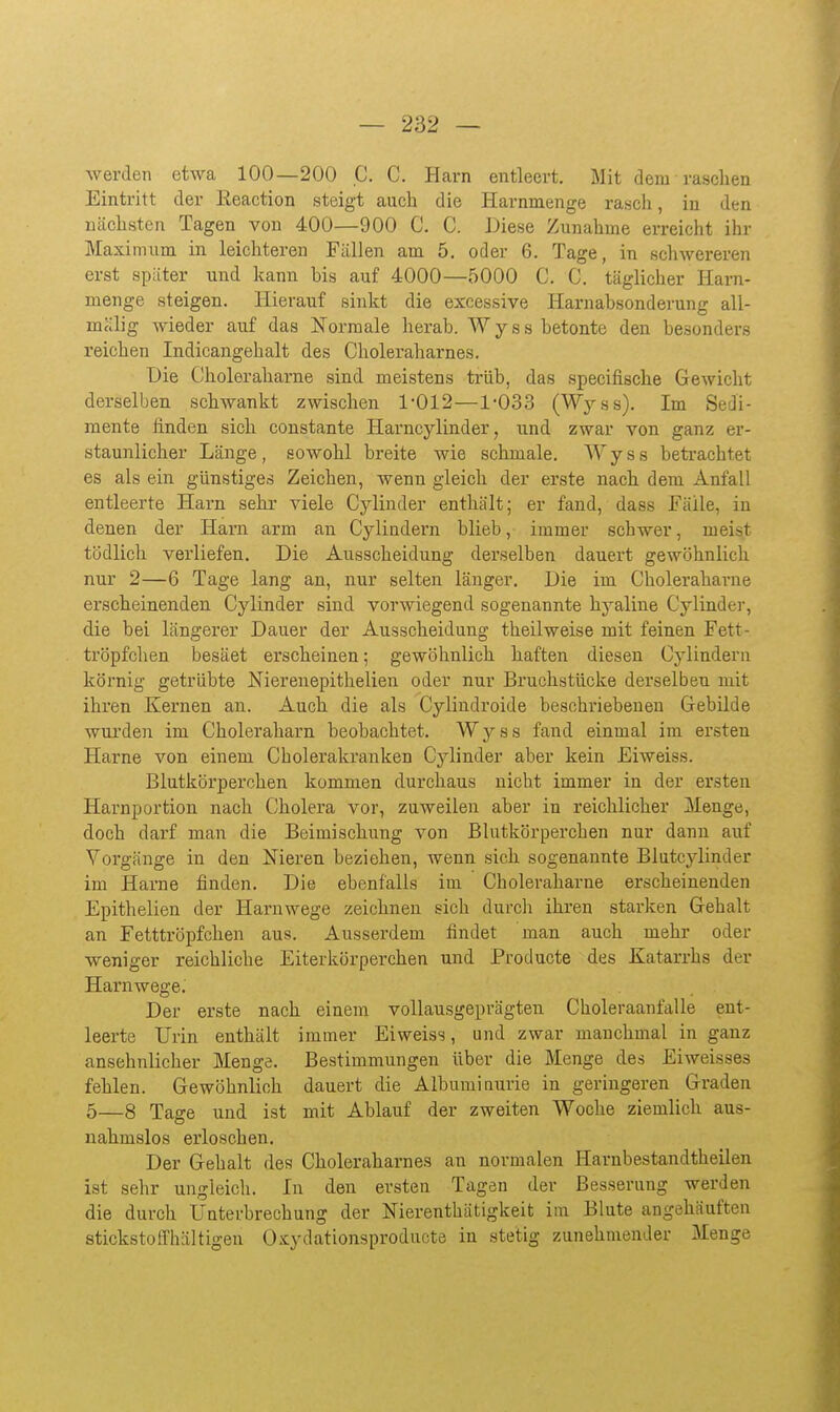 werden etwa 100—200 C. C. Harn entleert. Mit dem raschen Eintritt der Eeaction steigt auch die Harnmenge rasch, in den nächsten Tagen von 400—900 C. C. Diese Zunahme erreicht ihr Maximum in leichteren Fällen am 5. oder 6. Tage, in schwereren erst später und kann Ms auf 4000—5000 C. C, täglicher Harn- menge steigen. Hierauf sinkt die excessive Harnabsonderung all- mälig wieder auf das Normale herab. Wyss betonte den besonders reichen Indicangehalt des Choleraharnes. Die Choleraharne sind meistens trüb, das specifische Gewicht derselben schwankt zwischen 1-012—1-033 (Wyss). Im Sedi- mente finden sich coustante Harncylinder, und zwar von ganz er- staunlicher Länge, sowohl breite wie schmale. Wyss betrachtet es als ein günstiges Zeichen, wenn gleich der erste nach dem Anfall entleerte Harn sehr viele Cj^linder enthält; er fand, dass Fälle, in denen der Harn arm an Cylindern blieb, immer schwer, meist tödlich verliefen. Die Ausscheidung derselben dauert gewöhnlich nur 2—6 Tage lang an, nur selten länger. Die im Choleraharne erscheinenden Cylinder sind vorwiegend sogenannte hyaline Cylinder, die bei längerer Dauer der Ausscheidung theilweise mit feinen Fett- tröpfchen besäet erscheinen; gewöhnlich haften diesen Cylindern körnig getrübte Nierenepithelien oder nur Bruchstücke derselben mit ihren Kernen an. Auch die als Cylindroide beschriebenen Grebilde wurden im Choleraliarn beobachtet. Wyss fand einmal im ersten Harne von einem Cbolerakrauken Cylinder aber kein Eiweiss. Blutkörperchen kommen durchaus nicht immer in der ersten Harnportion nach Cholera vor, zuweilen aber in reichlicher Menge, doch darf man die Beimischung von Blutkörperchen nur dann auf Vorgänge in den Nieren beziehen, wenn sich sogenannte Blutcylinder im Harne finden. Die ebenfalls im Choleraharne erscheinenden Epithelien der Haruwege zeichnen sich durch ihren starken Gehalt an Fetttröpfchen aus. Ausserdem findet man auch mehr oder weniger reichliche Eiterkörperchen und Producte des Katarrhs der Harnwege. Der erste nach einem vollausgeprägten Choleraanfalle ent- leerte Urin enthält immer Eiweiss, und zwar manchmal in ganz ansehnlicher Menge. Bestimmungen über die Menge des Eiweisses fehlen. Gewöhnlich dauert die Albuminurie in geringeren Graden 5—8 Tage und ist mit Ablauf der zweiten Woche ziemlich aus- nahmslos erloschen. Der Gehalt des Choleraharnes an normalen Harnbestandtheilen ist sehr ungleich. In den ersten Tagen der Besserung werden die durch Unterbrechung der Nierenthätigkeit im Blute angehäuften stickstoffhaltigen Oxydationsproducte in stetig zunehmender Menge