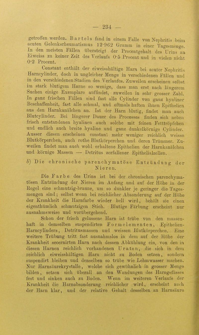 getroffen werden. Bartels fand in einem Falle von ^fephritis beim acuten Gelenksrbeumatismus 12-962 Gramm in einer Tage^menge. In den meisten Fällen übersteigt der Procentgehalt de8°Urins an Eiweiss zu keiner Zeit des Verlaufs 0-5 Procent und in vielen nicht 0-2 Procent. Constant enthält der eiweisshältige Harn bei acuter Nephriti.-j Harncylinder, doch in ungleicher Menge in verschiedenen Fällen und in den verschiedenen Stadien des Verlaufes. Zuweilen erscheinen selbst im stark blutigem Harne so wenige, dass man erst nach längerem Suchen einige Exemplare auffindet, zuweilen in sehr grosser Zahl In ganz frischen Fällen sind fast alle Cylinder von ganz hyaliner Beschaffenheit, fast alle schmal, und oftmals haften ihnen Epithelien aus den Harnkanälchen an. Ist der Harn blutig, findet man aucli Blutcylinder, Bei längerer Dauer des Processes finden sich nebeji frisch entstandenen hyalinen auch solche mit feinen Fetttröpfchen und. endlich auch breite hyaline und ganz dunkelkörnige Cylinder. Ausser diesen erscheinen constant mehr weniger reichlich weisse Blutkörperchen, auch rothe Blutkörperchen und deren Trümmer. Zu- weilen findet man auch wohl erhaltene Epithelien der Harnkanälchen und körnige Massen — Detritus zerfallener Epithelialzellen. h) Die chronische parenchymatöse Entzündung der Nieren. Die Farbe des Urins ist bei der chronischen parenchyma- tösen Entzündung der Nieren im Anfang und auf der Höhe in der Regel eine schmutzig-braune, um so dunkler je geringer die Tages- mengen sind; selbst wenn bei reichlicher xlbsonderung auf der Höhe der Krankheit die Harnfarbe wieder hell wird, behält sie einen eigenthümlich schmutzigen Stich. Blutige Färbung erscheint nur ausnahmsweise und vorübergehend. Schon der frisch gelassene Harn ist trübe von den massen- haft in demselben suspendirten For meiern enten, Epithelien- Harncylinders, Detritusmassen und weissen Blutkörperchen. Eine weitere Trübung tritt fast ausnahmslos in dem auf der Höhe der Krankheit secernirten Harn nach dessen Abkühlung ein, von den in diesen Harnen reichlich vorhandenen Uraten, die sich in dem reichlich eiweisshältigen Harn nicht zu Boden setzen, sondern suspecdirt bleiben und denselben so trübe wie Lehmwasser machen. Nur Hamsäurekrystalle, welche sich gewöhnlich in grosser Menge bilden, setzen sich überall an den Wandungen des Harngefässes fest und sinken auch zu Boden. Wenn im weiteren Verlaufe der Krankheit die Harnabsonderung reichlicher wird, erscheint auch der Harn klar, und dßr relative Gehalt desselben an Harnsäure