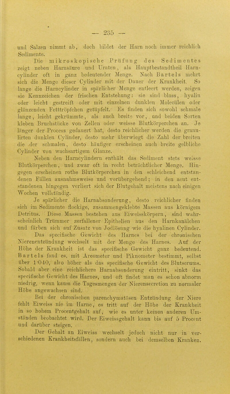 und Salzen nimmt ab, doch bildet der Harn noch immer reichlich Sedimente. Die mikroskopische Prüfung des Sedimentes zeigt neben Harnsäure und Ui'aten, als Hauptbestandtheil Harn- cylinder oft in ganz bedeutender Menge. Nach Bartels mehrt sich die Menge dieser Cylinder mit der Dauer der Krankheit. So lange die Harncylinder in spärlicher Menge entleert werden, zeigen sie Kennzeichen der frischen Entstehung: sie sind blass, hyalin oder leicht gestreift oder mit einzelnen dunklen Molecülen oder glänzenden Fetttröpfchen getüpfelt.- Es finden sich sowohl schmale lange, leicht gekrümmte, als auch breite vor, and beiden Sorten kleben Bruchstücke von Zellen oder weisse Blutkörperchen an. Je länger der Process gedauert hat, desto reichlicher werden die granu- lirten dunklen Cylinder, desto mehr überwiegt die Zahl der breiten die der schmalen, desto häufiger erscheinen auch breite gelbliche Cylinder von wachsartigem Grlanze. Neben den Harncylindern enthält das Sediment stets weisse Blutkörperchen, und zwar oft in recht beträchtlicher Menge. Hin- gegen erscheinen rothe Blutkörperchen in den schleichend entstan- denen Fällen ausnahmsweise und vorübergehend; in den acut ent- standenen hingegen veidiert sich der Blutgehalt meistens nach einigen Wochen vollständig. Je spärlicher die Harnabsonderung, desto . reichlicher finden sich im Sedimente flockige, zusammengeklebte Massen aus körnigem Detritus. Diese Massen bestehen aus Eiweisskörpern, sind wahr- scheinlich Trümmer zerfallener Epithelien aus den Harnkanälchen und färben sich auf Zusatz von Jodlösnng wie die hyalinen Cylinder. Das specifische Gewicht des Harnes bei der chronischen Nierenentzündung wechselt mit der Menge des Harnes. Auf der Höhe der Krankheit ist das specifische Gewicht ganz bedeutend. Bartels fand es, mit Ai'eometer und Piknometer bestimmt, selbst üher 1-040, also höher als das specifische Gewicht des Blutserums. Sobald aber eine reichlichere Harnabsonderung eintritt, sinkt das specifische GcAvicht des Harnes, und oft findet man es schon abnorm niedrig, wenn kaum die Tagesmengen der Nierensecretion zu normaler Höhe angewachsen sind. Bei der chronischen parenchymatösen Entzündung der Niere fehlt Eiweiss nie im tTarne, es tritt auf der Höhe der Krankheit in so hohem Procentgehalt auf, wie es unter keinen anderen Um- ständen beobachtet wird. Der Eiweissgehalt kann bis auf 5 Procent und darüber steigen. Der Gehalt an Eiweiss wechselt jedoch nicht nur in ver- schiedenen Krankheitsfällen, sondern auch bei demselben Kranken.