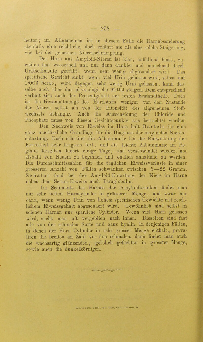 heiteii; im Allgemeinen ist in diesem Falle die Harnabsonderung ebenfalls eine reichlicbe, docb erfäbrt sie nie eine solche Steigerang, wie bei der gemeinen Nierenschrumpfung. Der I-Iarn aus Amyloid-Nieren ist klar, auffallend blass, zu- weilen fast wasserhell und nur dann dunkler und manchmal durch Uratsedimente getrübt, wenn sehr wenig abgesondert wird. Das specifische Gewicht sinkt, wenn viel Urin gelassen wird, selbst auf 1-Ü03 herab, wird dagegen sehr wenig Urin gelassen, kann das- selbe auch über das physiologische Mittel steigen. Dem entsprechend verhält sich auch der Procentgehalt der festen Bestandtheile. Doch ist die Gesammtmenge des Harnstoffs weniger von dem Zustande der Nieren selbst als von der Intensität des allgemeinen Stoff- wechsels abhängig. Auch, die Ausscheidung der Chloride und Phosphate muss. von diesem Gesichtspunkte aus betrachtet werden. Den Nachweis von Eiweiss im Harn hält Bartels für eine ganz uuerlässliche Grundlage für die Diagnose der amyloiden Nieren- entartung. Doch schreitet die Albuminurie bei der Entwicklung der Krankheit sehr langsam fort, und die leichte Albuminurie im Be- ginne derselben dauert einige Tage, und verschwindet wieder, um alsbald von Neuem zu 'beginnen und endlich anhaltend zu werden Die Durchschnittszahlen für die täglichen Eiweissverluste in einer grösseren Anzahl von Fällen schwanken zwischen 5—22 Gramm. Senator fand bei der Amyloid-Entai'tung der Niere im Harne neben dem Serum-Eiweiss auch Paraglobulin. Im Sedimente .des Harnes der Amyloidkranken findet man nur sehr selten Harncylinder in grösserer Menge, und zwar nur dann, wenn wenig Urin von hohem specifischen Gewichte mit reich- lichem Eiweissgehalt abgesondert wird. Gewöhnlich sind selbst in solchen Harnen nur spärliche Cylinder. Wenn viel Harn gelassen wird, sucht man oft vergeblich nach ihnen. Dieselben sind fast alle von der schmalen Sorte und ganz hyalin. In denjenigen Fällen, in denen der Harn Cylinder in sehr grosser Menge enthält, präva- liren die breiten an Zahl vor den schmalen, dann findet man auch die wachsartig glänzenden, gelblich gefärbten in grösster Menge, sowie auch die dunkelkörnigen. COITLItll OlkTU * COUP.. WItH, SIAÜI, AUOUSUHtflSrillSSt II.