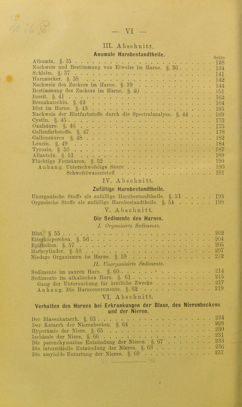 III. Absclinitt. Anomale Harnbestandtheile. ^^.^^^ Albumin. §.35 128 Nachweis uud Bestimmuug von Eiweiss im Harne. §. 3G . . 13i Schleim. §.37 141 Harnzucker. §.38 142 Nachweis des Zuckers im Harne. §.39 144 Bestimmung des Zuckers im Harne. §. 4U J51 Inosit. §.41 162 Brenzkatechin. §.42 104 Blut im Harne. §.43 165 Nachweis der Blutfarbstoife durch die Spectralanalyse. §. 44 . . . . 169 Cystin. §.45 173 Oxalsäure. §. 46 . . . . 175 Gallenfarhstoffe. §.47 178 Gallensäuren. §.48 182 Leucin. §.49 184 Tyrosin. § 50 187 Allantoin. §.51 189 Flüchtige Fettsäuren. §.52 190 Anhang. Unterschwefelige Säure 190 SchwefelwasserstoiF 191 IV. ALschnitt. Zufällige Harnbestandtheile. Unorganische Steife als zufällige Harnbestandtheile. §.53 193 Organische Stoüe als zufällige Harnbestandtheile. §.54 198 Y. Absclinitt. Die Sedimente des Harnes. I. Organisirte Sedimente. Blut. §.55 202 Eitejkörperchen. §.56 204 Epithelien. §.57 205 Harucyliuder. §.58 • '• • • • • 207 Niedere Organismen im Harne. §.59 212 II. Unorganisirte Sedimente. Sedimente im sauren Harn. §.60 • 214 Sedimente im alkalischen Harn. §.61 215 Gang der Untersuchung für ärztliche Zwecke 217 Anhang. Die Harnconcremente. §.62 219 YI. Abschnitt. Verhalten des Harnes bei Erkrankungen der Blase, des Nierenbeckens und der Nieren. Der Blasenkatarrh. §.63 Der Katarrh der Nierenbecken. §.64 Hyperämie der Niere. §.65 230 Ischämie der Niere. §.66 » j-^.^ Die parenchymatöse Entzündung der Nieren. §.67 ~;^3 Die interstitielle Entzündung der Nieren. §.68 236 Die amyloide Entartung der Nieren. §.69 237