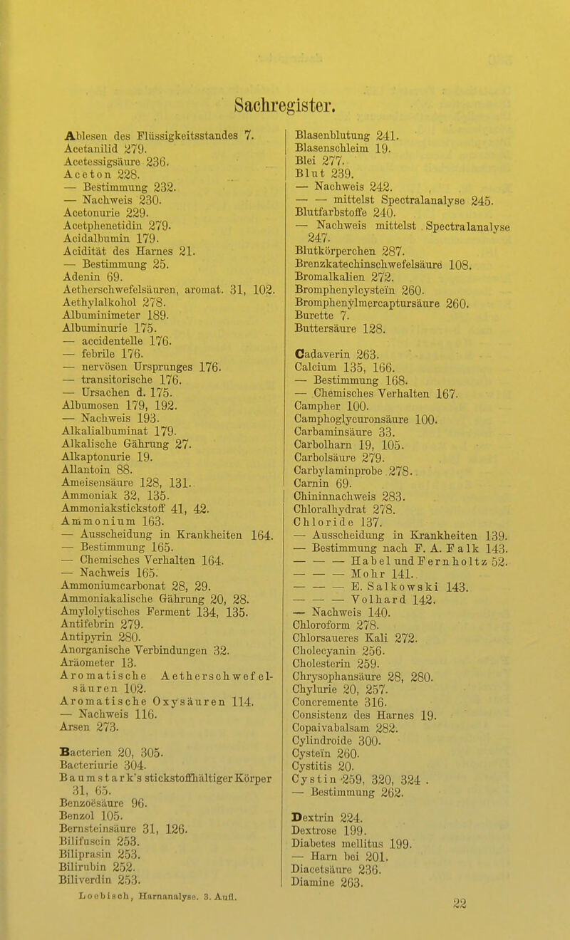Sachregister. Ablesen des Flüssigkeitsstandes 7. Acetanilid 279. Acetessigsäiu'e 236. Aceton 228. — Bestimmiing 232. — Nachweis 230. Acetonui'ie 229. Acetplienetidin 279- Acidalbiimin 179. Acidität des Harnes 21. — Bestimmimg 25. Adenin 69. Aetherschwefelsänren, aromat. 31, 102. Aethylalkohol 278. Albuminimeter 189. Albuminui'ie 175. — accidentelle 176. — febrile 176. — nervösen Ursprunges 176. — transitorische 176. — Ursachen d. 175. Albumosen 179, 192. — Nachweis 193. Alkalialbuminat 179. Alkalische Gähmng 27. Alkaptonurie 19. AUantoin 88. Ameisensäure 128, 131. Ammoniak 32, 135. Ammoniakstickstoflf 41, 42. Ammonium 163. — Ausscheidung in Krankheiten 164. — Bestimmung 165. — Chemisches Verhalten 164. — Nachweis 165. Ammoniiimcarbonat 28, 29. Ammoniakalische Gährung 20, 28. Amylolytisches Ferment 134, 135. Antifebrin 279. Antipyi-in 280. Anorganische Verbindungen 32. Ai'äometer 13. Aromatische Aeth er schwefel- sauren 102. Aromatische Oxysäuren 114. — Nachweis 116. Arsen 273. Bacterien 20, 305- Bacteriurie 304. Baumstar k's stickstoffihältiger Körper 31, 65. Benzoesäure 96. Benzol 105. Bernsteinsäure 31, 126. Bilifuscin 253. Biliprasin 253. Bilirubin 252. Biliverdin 253. LoobiBCh, Harnanalyse. 3. Aufl. Blasenblutung 241. Blasenschleim 19. Blei 277. Blut 239. — Nachweis 242. mittelst Spectralanalyse 245. Blutfarbstoffe 240- — Nachweis mittelst . Spectralanalyse 247. Blutkörperchen 287. Brenzkatechinschwefelsäure 108. Bromalkalien 272. Bromphenylcystein 260. Bromphenylmercaptursäure 260. Bürette 7. Buttersäure 128. Cadaverin 263. Calcium 135, 166. — Bestimmung 168. — Chemisches Verhalten 167. Campher 100. Camphoglycuronsäure 100. Carbaminsäure 33. Carbolharn 19, 105. Carbolsäure 279. Carbylaminprobe 278. Camin 69. Chininnachweis 283. Chloralhydi-at 278. Chloride 137. — Ausscheidung in Krankheiten 139. — Bestimmung nach F. A. F a 1 k 143. — — — Habel undFernholtz 52. Mohr 141. E. Salkowski 143. Volhard 142. — Nachweis 140. Chloroform 278. Chlorsaueres Kali 272. Cholecyanin 256. Cholesterin 259. Chrysophansäure 28, 280. Chyhirie 20, 257. Concremente 316- Consistenz des Harnes 19. Copaivabalsam 282. Cyündroide 300. Cysteüi 260. Cystitis 20. Cystin ■2.59, 320, 324 . — Bestimmung 262. Dextrin 224. Dextrose 199. Diabetes mellitus 199. — Harn bei 201. Diacetsäure 236. Diamine 263.