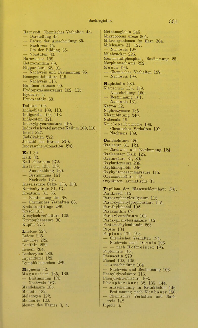 Harnstoff, Chemisches Verhalten 43. — Darstellung 43. — Grösse der Ausscheidung 35. — Nachweis 45. — Ort der Bildung 35. — Vorstufen 32. Harnzucker 199. Heteroxantliin 69. Hippursäure 32, 91. — Nachweis und Bestimmung 95. Homogentisinsäure 115. — Nachweis 116. Huminsuhstanzen 99. Hydroparacumarsäure 102, 115. Hydrurie 4. Hypoxanthin 69. Indican 109. Indigoblau 109, 113. Indigoroth 109, 113. Indigostein 321. Indoxylglycuronsäure 110. Indoxylschwefelsaueres Kalium 109,110. Inosit 227. Jodalkalien 272. Jodzahl des Harnes 270. Isocyanphenylreaction 278. KaU 32. Kalk 32. Kali chloricum 272. Kalium 135, 159. — Ausscheidung 160. — Bestimmung 161. — Nachweis 161. Kieselsauere Salze 136, 158. Kohlenhydrate 31, 97- Kreatinin 31, 65. — Bestimmung des 68. — Chemisches Verhalten 66. Kreiselcentrifuge 286. Kresol 103. Kresylschwefelsäure 103. Krvptophansäure 90. Kupfer 277. Lactose 225. Laiose 225- Lävulose 225. Lecithin 259. Leucin 264. • Leukocyten 289. Lipacidurie 129. Lymphkörperchen 289. Magnesia 32. Magnesium 135, 169. — Bestimmung 170. — Nachweis 167. Mandelsäure 185. Melanin 122. Melanogen 122. Melanurie 122. Messen des Harnes 3, 4. Methämoglohin 246. Mikrococcus ureae 305. Mikroorganismen im Harn 304. Milchsäure 31, 127. — Nachweis 128. Milchzucker 225. Monometallphosphat, Bestimmung 25. Morphinnachweis 282. Mucin 196. — Chemisches Verhalten 197. — Nachweis 198. NaphthaUn 280. Natrium 135, 159. — Ausscheidung 160. — Bestimmung 161. — Nachweis 161. Natron 32. Nephrozymase 135. Nierenblutung 240. Nubecula 19. Nucleoalbumine 196. — Chemisches Verhalten 197. — Nachweis 189. Omicholsäure 120. Oxalsäure 31, 123. — Nachweis und Bestimmung 124. Oxalsauerer Kalk 125. Oxalursäure 31, 89. Oxybuttersäure 238. Oxyhämoglobin 246. Oxy hydroparacumarsäure 115. Oxymandelsäure 115. Oxysäuren, aromatische 31. Papillom der Blasenschleimhaut 301. Parakresol 102. Paraoxyphenylessigsäure 115. Paraoxyphenylpropionsäure 115. Paräthylphenol 102. Paraxanthin 69. Paroxybenzoesäure 102. Paroxyphenylessigsäure 102. Pentamethylendiamin 263- Pepsin 134. Peptone 179, 193. — Chemisches Verhalten 194- — Nachweis nach Devoto 196. — — nach Hofmeister 195. Peptonurie 193. Phenacetin 279. Phenol 102, 105. — Ausscheidung 104. — Nachweis und Bestimmung 106. Phenylglycolsäure 115. Phenylschwefelsäure 103. Phosphorsäure 32, 135, 144. — Ausscheidung in Krankheiten 146. — Bestimmung nach Neubauer 150. — Chemisches Verhalten und Nach- weis 148. Pipette 6.