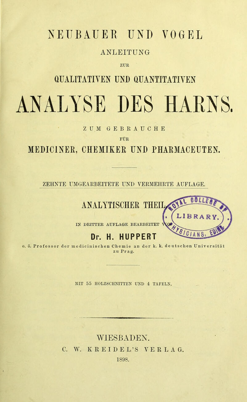 NEUBAUER UND VOGEL ANLEITUNG ZUR QUALITATIVEN UND QUANTITATIVEN ANALYSE BES HARNS. ZUM GEBRAUCHE FÜR MEDIC1NER, CHEMIKER UND PHARMACEUTEN. ZEHNTE UMGEARBEITETE UND VERMEHRTE AUFLAGE. ANALYTISCHER IN DRITTER AUFLAGE BEARBEITET Dr. H. HUPPERT o. ö. Professor der medicinisclien Chemie an der k. k. deutschen Universität zu Prag. MIT 55 HOLZSCHNITTEN UND 4 TAFELN. WIESBADEN. C. W. KEEIDEL’S VERLAG. 1898.