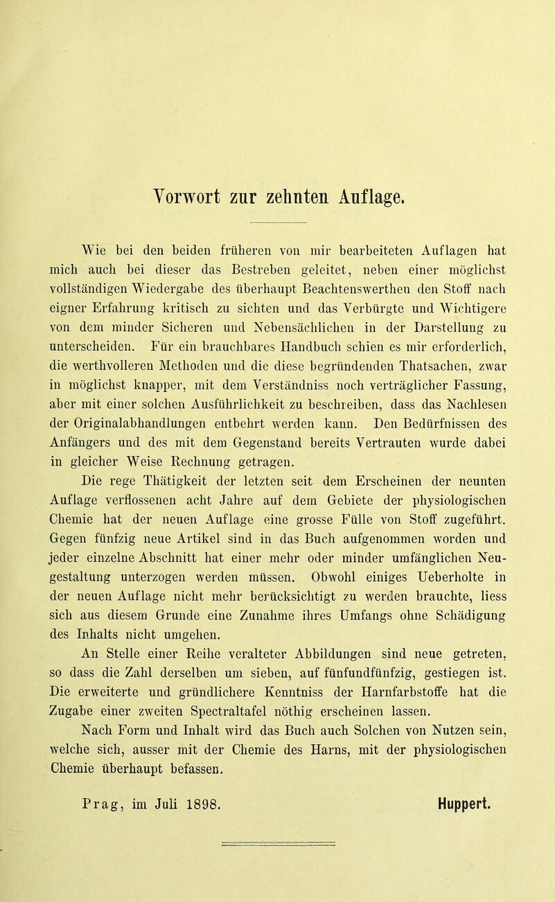 Vorwort zur zehnten Auflage. Wie bei den beiden früheren von mir bearbeiteten Auflagen hat mich auch bei dieser das Bestreben geleitet, neben einer möglichst vollständigen Wiedergabe des überhaupt Beachtenswertheu den Stoff nach eigner Erfahrung kritisch zu sichten und das Verbürgte und Wichtigere von dem minder Sicheren und Nebensächlichen in der Darstellung zu unterscheiden. Für ein brauchbares Handbuch schien es mir erforderlich, die werthvolleren Methoden und die diese begründenden Thatsachen, zwar in möglichst knapper, mit dem Verständniss noch verträglicher Fassung, aber mit einer solchen Ausführlichkeit zu beschreiben, dass das Nachlesen der Originalabhandlungen entbehrt werden kann. Den Bedürfnissen des Anfängers und des mit dem Gegenstand bereits Vertrauten wurde dabei in gleicher Weise Rechnung getragen. Die rege Thätigkeit der letzten seit dem Erscheinen der neunten Auflage verflossenen acht Jahre auf dem Gebiete der physiologischen Chemie hat der neuen Auflage eine grosse Fülle von Stoff zugeführt. Gegen fünfzig neue Artikel sind in das Buch aufgenommen worden und jeder einzelne Abschnitt hat einer mehr oder minder umfänglichen Neu- gestaltung unterzogen werden müssen. Obwohl einiges Ueberholte in der neuen Auflage nicht mehr berücksichtigt zu werden brauchte, liess sich aus diesem Grunde eine Zunahme ihres Umfangs ohne Schädigung des Inhalts nicht umgehen. An Stelle einer Reihe veralteter Abbildungen sind neue getreten, so dass die Zahl derselben um sieben, auf fünfundfünfzig, gestiegen ist. Die erweiterte und gründlichere Kenntniss der Harnfarbstoffe hat die Zugabe einer zweiten Spectraltafel nöthig erscheinen lassen. Nach Form und Inhalt wird das Buch auch Solchen von Nutzen sein, welche sich, ausser mit der Chemie des Harns, mit der physiologischen Chemie überhaupt befassen. Prag, im Juli 1898. Huppert.