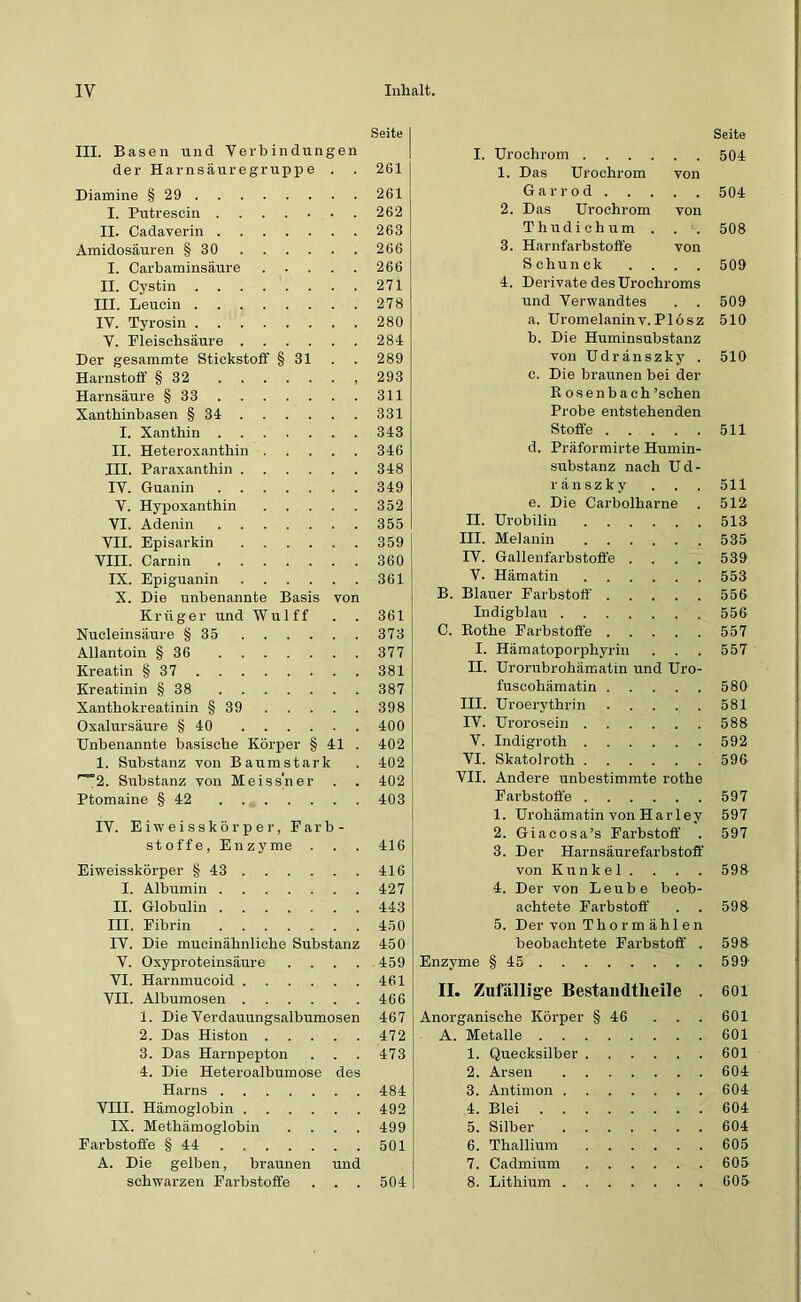 III. Basen und Verbindungen der Harnsäuregruppe . . Diamine § 29 I. Putrescin ....... II. Cadaverin Amidosäuren § 30 I. Carbaminsäure II. Cystin III. Leucin IV. Tyrosin V. Fleischsäure Der gesammte Stickstoff § 31 Harnstoff § 32 Harnsäure § 33 Xanthinbasen § 34 I. Xanthin II. Heteroxanthin III. Paraxanthin IV. Guanin V. Hypoxanthin VI. Adenin VII. Episarkin VIII. Carnin IX. Epiguanin X. Die unbenannte Basis von Krüger und Wulff Nucleinsäure § 35 Allantoin § 36 Kreatin § 37 Kreatinin § 38 Xanthokreatinin § 39 Oxalursäure § 40 Unbenannte basische Körper § 41 . 1. Substanz von Baumstark r~”2. Substanz von Meiss’ner . . Ptomaine § 42 IV. Eiweisskörper, Farb- stoffe, Enzyme . Eiweisskörper §43 I. Albumin II. Globulin III. Fibrin IV. Die mucinähnliche Substanz V. Oxyproteinsäure . . . . VI. Harnmucoid VII. Albumosen 1. Die Verdauungsalbumosen 2. Das Histon 3. Das Harnpepton 4. Die Heteroalbumose des Harns VIII. Hämoglobin IX. Methämoglobin . . . . Farbstoffe § 44 A. Die gelben, braunen und schwarzen Farbstoffe . . . Seite I. Urochrom 504 1. Das Urochrom von Garrod 504 2. Das Urochrom von Thudichum . . . 508 3. Harnfarbstofl'e von Schunck .... 509 4. Derivate des Urochroms und Verwandtes . . 509 a. Uromelaninv.Plösz 510 b. Die Huminsubstanz von Udränszky . 510 c. Die braunen bei der Rosenbach ’schen Probe entstehenden Stoffe 511 d. Präformirte Humin- substanz nach Ud- ränszky . . . 511 e. Die Cai’bolharne . 512 II. Urobilin 513 III. Melanin 535 IV. Gallenfarbstoffe . . . . 539 V. Hämatin 553 B. Blauer Farbstoff 556 Indigblau 556 C. Rothe Farbstoffe 557 I. Hämatoporphyrin . . . 557 II. Urorubrohämatin und Uro- fuscohämatin 580 III. Uroerythrin 581 IV. Urorosein 588 V. Indigroth 592 VI. Skatolroth 596 VII. Andere unbestimmte rothe Farbstoffe 597 1. Urohämatin von Harlev 597 2. Giacosa’s Farbstoff . 597 3. Der Harnsäurefarbstoff von Kunkel. . . . 598 4. Der von Leube beob- achtete Farbstoff . . 598 5. Der von Thor m ählen beobachtete Farbstoff . 598 Enzyme § 45 599' II. Zufällige Bestandtlieile . 601 Anorganische Körper § 46 ... 601 A. Metalle 601 1. Quecksilber 601 2. Arsen 604 3. Antimon 604 4. Blei 604 5. Silber 604 6. Thallium 605 7. Cadmium 605 8. Lithium 605 Seite 261 261 262 263 266 266 271 278 280 284 289 293 311 331 343 346 348 349 352 355 359 360 361 361 373 377 381 387 398 400 402 402 402 403 416 416 427 443 450 450 459 461 466 467 472 473 484 492 499 501 504