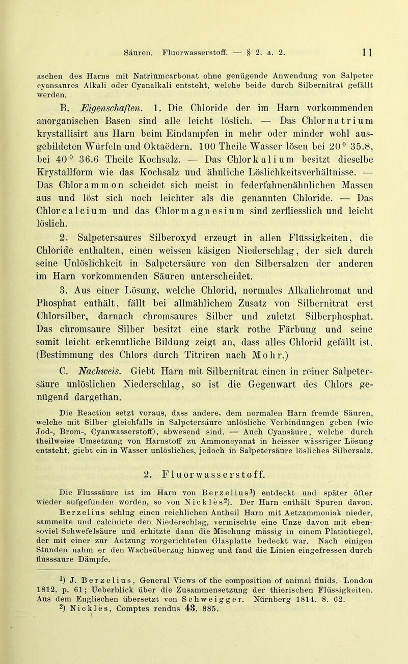 aschen des Harns mit Natriumcarbonat ohne genügende Anwendung von Salpeter cyansaures Alkali oder Cyanalkali entsteht, welche beide durch Silbernitrat gefällt werden. B. Eigenschaften. 1. Die Chloride der im Harn vorkommenden anorganischen Basen sind alle leicht löslich. — Das Chlor na tri um krystallisirt aus Harn heim Eindampfen in mehr oder minder wohl aus- gehildeten Würfeln und Oktaedern. 100 Theile Wasser lösen bei 20° 35.8, hei 40° 36.6 Theile Kochsalz. — Das Chlorkalium besitzt dieselbe Krystallform wie das Kochsalz und ähnliche Löslichkeitsverhältnisse. — Das Chlorammon scheidet sich meist in federfahnenähnlichen Massen aus und löst sich noch leichter als die genannten Chloride. — Das Chlor calci um und das Chlor magnesi um sind zerfliesslich und leicht löslich. 2. Salpetersaures Silberoxyd erzeugt in allen Flüssigkeiten, die Chloride enthalten, einen weissen käsigen Niederschlag, der sich durch seine Unlöslichkeit in Salpetersäure von den Silbersalzen der anderen im Harn vorkommenden Säuren unterscheidet. 3. Aus einer Lösung, welche Chlorid, normales Alkalichromat und Phosphat enthält, fällt bei allmählichem Zusatz von Silhernitrat erst Chlorsilber, darnach chromsaures Silber und zuletzt Silberphosphat. Das chromsaure Silber besitzt eine stark rothe Färbung und seine somit leicht erkenntliche Bildung zeigt an, dass alles Chlorid gefällt ist. (Bestimmung des Chlors durch Titriran nach M o h r.) C. Nachweis. Giebt Harn mit Silbernitrat einen in reiner Salpeter- säure unlöslichen Niederschlag, so ist die Gegenwart des Chlors ge- nügend dargethan. Die Reaction setzt voraus, dass andere, dem normalen Harn fremde Säuren, welche mit Silber gleichfalls in Salpetersäure unlösliche Verbindungen geben (wie Jod-, Brom-, Cyanwasserstoff), abwesend sind. — Auch Cyansäure, welche durch theilweise Umsetzung von Harnstoff zu Ammoncyanat in heisser wässriger Lösung entsteht, giebt ein in Wasser unlösliches, jedoch in Salpetersäure lösliches Silbersalz. 2. Fluorwasserstoff. Die Flusssäure ist im Harn von Berzelius1) entdeckt und später öfter wieder aufgefunden worden, so von Nicki es2). Der Harn enthält Spuren davon. Berzelius schlug einen reichlichen Antheil Harn mit Aetzammoniak nieder, sammelte und calcinirte den Niederschlag, vermischte eine Unze davon mit eben- soviel Schwefelsäure und erhitzte dann die Mischung massig in einem Platintiegel, der mit einer zur Aetzung vorgerichteten Glasplatte bedeckt war. Nach einigen Stunden nahm er den Wachsüberzug hinweg und fand die Linien eingefressen durch flusssaure Dämpfe. !) J. Berzelius, General Views of tlie composition of animal fluids. London 1812. p. 61; Ueberblick über die Zusammensetzung der thierischen Flüssigkeiten. Aus dem Englischen übersetzt von Schweigger. Nürnberg 1814. 8. 62. 2) Nickles, Comptes rendus 43. 885.