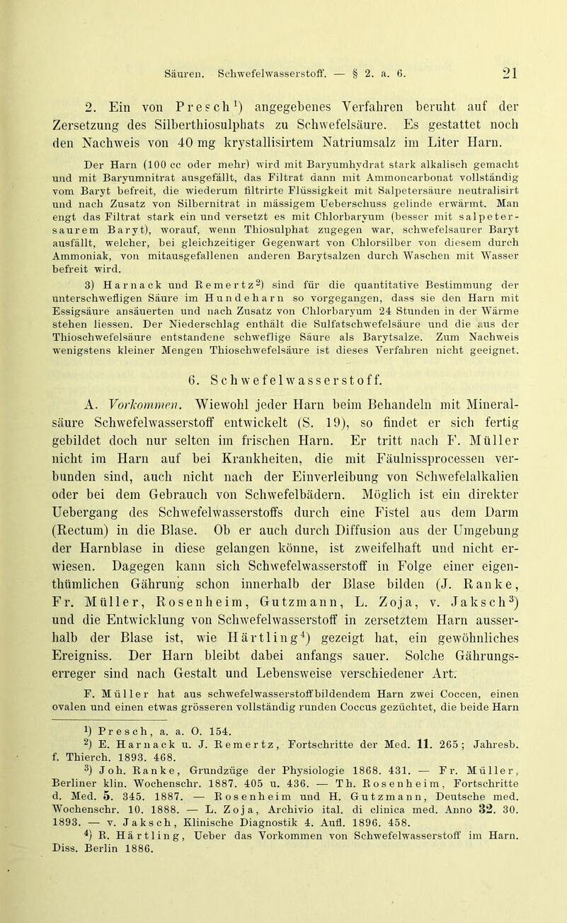 2. Ein von Presch1) angegebenes Verfahren beruht auf der Zersetzung des Silberthiosulphats zu Schwefelsäure. Es gestattet noch den Nachweis von 40 mg krystallisirtem Natriumsalz im Liter Harn. Der Harn (100 cc oder mehr) wird mit Baryumhydrat stark alkalisch gemacht und mit Barvumnitrat ausgefällt, das Filtrat dann mit Ammoncarbonat vollständig vom Baryt befreit, die wiederum filtrirte Flüssigkeit mit Salpetersäure neutralisirt und nach Zusatz von Silbernitrat in massigem Ueberschuss gelinde erwärmt. Man engt das Filtrat stark ein und versetzt es mit Chlorbarvum (besser mit Salpeter- saurem Baryt), worauf, wenn Thiosulphat zugegen war, schwefelsaurer Baryt ausfällt, welcher, bei gleichzeitiger Gegenwart von Chlorsilber von diesem durch Ammoniak, von mitausgefallenen anderen Barytsalzen durch Waschen mit Wasser befreit wird. 3) Harnack und Remertz2) sind für die quantitative Bestimmung der unterschwelligen Säure im Hundeharn so vorgegangen, dass sie den Harn mit Essigsäure ansäuerten und nach Zusatz von Chlorbaryum 24 Stunden in der Wärme stehen Hessen. Der Niederschlag enthält die Sulfatschwefelsäure und die aus der Thioschwefelsäure entstandene schweflige Säure als Barytsalze. Zum Nachweis wenigstens kleiner Mengen Thioschwefelsäure ist dieses Verfahren nicht geeignet. 6. Schwefelwasserstoff. A. Vorkommen. Wiewohl jeder Harn beim Behandeln mit Mineral- säure Schwefelwasserstoff entwickelt (S. 19), so findet er sich fertig gebildet doch nur selten im frischen Harn. Er tritt nach F. Müller nicht im Harn auf bei Krankheiten, die mit Fäulnissprocessen ver- bunden sind, auch nicht nach der Einverleibung von Schwefelalkalien oder bei dem Gebrauch von Schwefelbädern. Möglich ist ein direkter Uebergang des Schwefelwasserstoffs durch eine Fistel aus dem Darm (Rectum) in die Blase. Ob er auch durch Diffusion aus der Umgebung der Harnblase in diese gelangen könne, ist zweifelhaft und nicht er- wiesen. Dagegen kann sich Schwefelwasserstoff in Folge einer eigen- tlnimlichen Gährung schon innerhalb der Blase bilden (J. Ranke, Fr. Müller, Rosenheim, Gutzmann, L. Zoja, v. Ja lisch3) und die Entwicklung von Schwefelwasserstoff in zersetztem Harn ausser- halb der Blase ist, wie Härtling4) gezeigt hat, ein gewöhnliches Ereigniss. Der Harn bleibt dabei anfangs sauer. Solche Gährungs- erreger sind nach Gestalt und Lebensweise verschiedener Art. F. Müller hat aus schwefelwasserstoft'bildendem Harn zwei Coccen, einen ovalen und einen etwas grösseren vollständig runden Coccus gezüchtet, die beide Harn b Presch, a. a. O. 154. 2) E. Harnack u. J. Remertz, Fortschritte der Med. 11. 265; Jahresb. f. Thierch. 1893. 468. 3) Job. Ranke, Grundzüge der Physiologie 1868. 431. — Fr. Müller, Berliner klin. Wochenschr. 1887. 405 u. 436. ■— Th. Rosen heim, Fortschritte d. Med. 5. 345. 1887. — Rosenheim und H. Gutzmann, Deutsche med. Wochenschr. 10. 1888. — L. Zoja, Archivio ital. di clinica med. Anno 32. 30. 1893. — v. Jaksch, Klinische Diagnostik 4. Aufl. 1896. 458. b R. Härtling, lieber das Vorkommen von Schwefelwasserstoff im Harn. Diss. Berlin 1886.