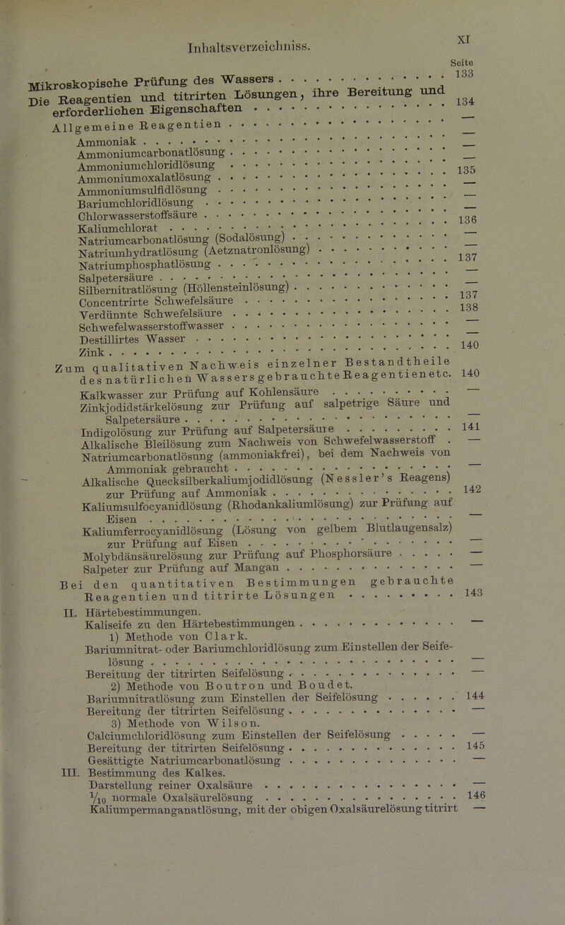 Mikroskopische Prüfung des Wassers . • . Die Reagentien und titrirten Lösungen, erforderlichen Eigenschaften • • • • Allgemeine Reagentien ihre Bereitung und Seite 133 134 Ammoniak Ammoniumearhonatlösung Ammoniumchloridlösung Ammoniumoxalatlösung Ammoniumsulfidlösung Bariumchloridlösung Chlorwasserstoffsäure Kaliumclilorat ••••••••••*• Natriumcarbonatlösung (Sodalösung) • • Natriumhydratlösung (Aetznatronlösung) Natriumphosphatlösung Salpetersäure • • • • ' * Sübernitratlösung (Höllensteinlösung) . . Concentrirte Schwefelsäure Verdünnte Schwefelsäure Schwefelwasserstoffwasser Destillirtes Wasser Zink Zum qualitativen Nachweis einzelner Bestandtheile des natürlichen Wassers gebrauchte Reagentien etc. Kalkwasser zur Prüfung auf Kohlensäure . . . • • • • • • • Zinkjodidstärkelösung zur Prüfung auf salpetrige Saure und Salpetersäure Indigolösung zur Prüfung auf Salpetersäuie . . . • • • • • • Alkalische Bleilösung zum Nachweis von Schwefelwasserstoff . Natriumcarbonatlösung (ammoniakfrei), bei dem Nachweis von Ammoniak gebraucht Alkalische Quecksilberkaliumjodidlösung (Nessler s Reagens) zur Prüfung auf Ammoniak . . . . • • • • • • • • • • • Kaliumsulfocyanidlösung (Bhodankaliumlösung) zur Prüfung auf 135 136 137 137 138 140 140 141 142 Kaliumferrocyanidlösung (Lösung von gelbem Blutlaugensalz) zur Prüfung auf Eisen ' Molybdänsäurelösung zur Prüfung auf Phosphorsäure Salpeter zur Prüfung auf Mangan Bei den quantitativen Bestimmungen gebrauchte Reagentien und titrirte Lösungen II. Härtebestimmungen. Kaliseife zu den Härtebestimmungen 1) Methode von Clark. Bariumnitrat- oder Bariumchloridlösung zum Ein stellen der Seife- lösung Bereitung der titrirten Seifelösung 2) Methode von Boutron und Boudet. Bariumnitratlösung zum Einstellen der Seifelösung Bereitung der titrirten Seifelösung 3) Methode von Wilson. Calciumchloridlösung zum Einstellen der Seifelösung Bereitung der titrirten Seifelösung Gesättigte Natriumcarbonatlösung III. Bestimmung des Kalkes. Darstellung reiner Oxalsäure Vio normale Oxalsäurelösung Kaliumpermanganatlösung, mit der obigen Oxalsäurelösung titrirt 144 145 146