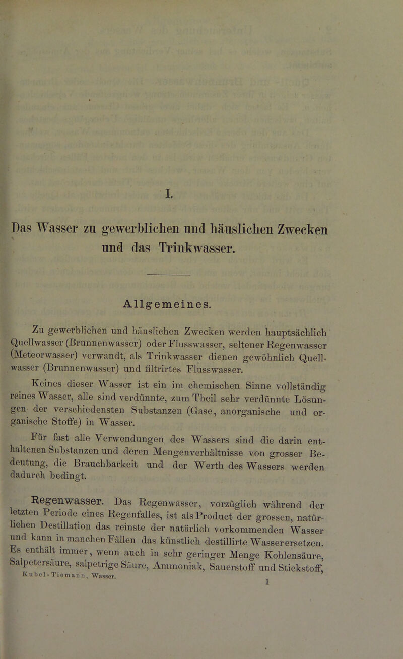 Das Wasser zu gewerblichen und häuslichen Zwecken und das Trinkwasser. Allgemeines. Zu gewerblichen und häuslichen Zwecken werden hauptsächlich Quellwasser (Brunnenwasser) oder Flusswasser, seltener Regenwasser (Meteorwasser) verwandt, als Trinkwasser dienen gewöhnlich Quell- wasser (Brunnenwasser) und filtrirtes Flusswasser. Keines dieser Wasser ist ein im chemischen Sinne vollständig reines Wasser, alle sind verdünnte, zum Theil sehr verdünnte Lösun- gen dei verschiedensten Substanzen (Gase, anorganische und or- ganische Stoffe) in Wasser. Für fast alle Verwendungen des Wassers sind die darin ent- haltenen Substanzen und deren Mengenverhältnisse von grosser Be- deutung, die Brauchbarkeit und der Werth des Wassers werden dadurch bedingt. Regenwasser. Das Regenwasser, vorzüglich während der letzten Periode eines Regenfalles, ist als Product der grossen, natür- lichen Destillation das reinste der natürlich vorkommenden Wasser und kann in manchen Fällen das künstlich destillirte Wasser ersetzen. Es enthält immer, wenn auch in sehr geringer Menge Kohlensäure, Salpetersäure, salpetrige Säure, Ammoniak, Sauerstoff und Stickstoff, Kubel-Ticmann, Wasser.