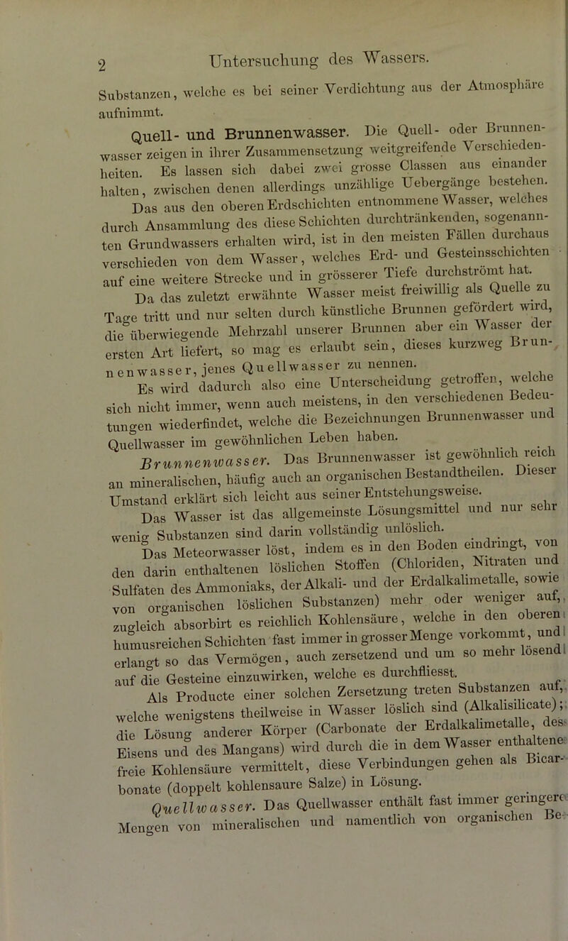 Substanzen, welche es bei seiner Verdichtung aus der Atmosphäre aufnimmt. Quell- und Brunnenwasser. Die Quell- oder Brunnen- wasser zeigen in ihrer Zusammensetzung weitgreifende Verschieden- heiten Es lassen sich dabei zwei grosse Classen aus einander halten, zwischen denen allerdings unzählige Uebergänge bestehen. Das aus den oberen Erdschichten entnommene Wasser, welches durch Ansammlung des diese Schichten durchtränkenden, sogenann- ten Grundwassers erhalten wird, ist in den meisten Fallen durchaus verschieden von dem Wasser, welches Erd- und Gesteinsschichten auf eine weitere Strecke und in grösserer Tiefe durchstromt hat. Da das zuletzt erwähnte Wasser meist freiwillig als Quelle zu Tage tritt und nur selten durch künstliche Brunnen gefordert wird, die überwiegende Mehrzahl unserer Brunnen aber ein Wasser dei ersten Art liefert, so mag es erlaubt sein, dieses kurzweg Liun- nenwasser, jenes Quellwasser zu nennen. Es wird dadurch also eine Unterscheidung getroffen, welche sich nicht immer, wenn auch meistens, in den verschiedenen bec eu tungen wiederfindet, welche die Bezeichnungen Brunnenwasser und Quellwasser im gewöhnlichen Leben haben. Brunnenwasser. Das Brunnenwasser ist gewöhnlich reich an mineralischen, häufig auch an organischen Bestandteilen. Diesel Umstand erklärt sich leicht aus seiner Entstehungsweise. Das Wasser ist das allgemeinste Lösungsmittel und nur sein- wenig Substanzen sind darin vollständig unlöslich. Das Meteorwasser löst, indem es in den Boden eindringt, von den darin enthaltenen löslichen Stoffen (Chloriden Nitraten und Sulfaten des Ammoniaks, der Alkali- und der Erdalkalimetalle, sowie von organischen löslichen Substanzen) mehr oder wenige! auf, zugleich absorbirt es reichlich Kohlensäure, welche in den oberen, humusreichen Schichten fast immer in grosser Menge vorkommt , unff erlangt so das Vermögen, auch zersetzend und um so mehr losend, auf die Gesteine einzuwirken, welche es durchfliesst Als Producte einer solchen Zersetzung treten Substanzen auf, welche wenigstens theilweise in Wasser löslich sind (Alkahsihcate); die Lösung anderer Körper (Carbonate der Erdalkalimetalle des Eisens ünldes Mangans) wird durch die in dem Wasser en hal ene freie Kohlensäure vermittelt, diese Verbindungen gehen als Bicar- bonate (doppelt kohlensaure Salze) in Lösung. Quellwasser. Das Quellwasser enthält fast immer geringere Mengen von mineralischen und namentlich von organischen I