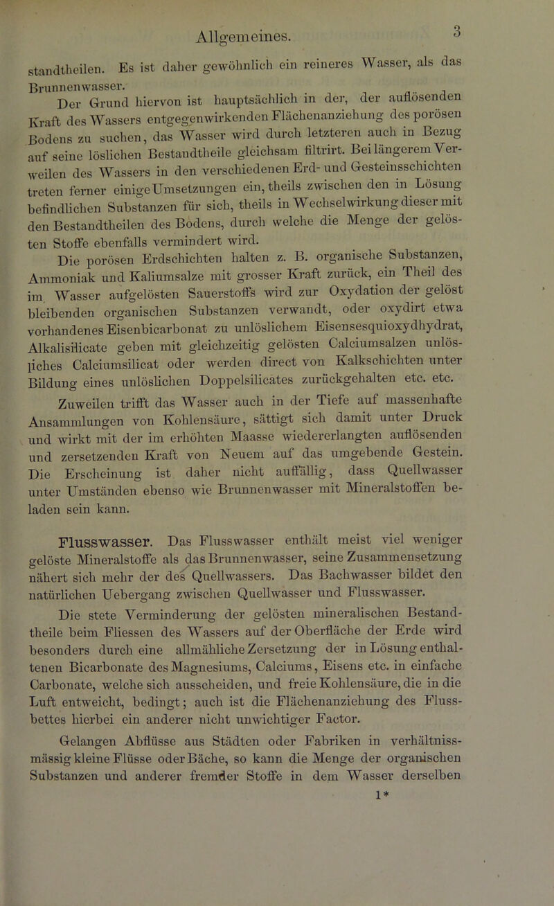 Allgemeines. standtheilen. Es ist daher gewöhnlich ein reineres Wasser, als das Brunnenwasser. Der Grund hiervon ist hauptsächlich in der, der auflösenden Kraft des Wassers entgegenwirkenden Flächenanziehung des porösen Bodens zu suchen, das Wasser wird durch letzteren auch in Bezug auf seine löslichen Bestandteile gleichsam filtrirt. Bei längerem Ver- weilen des Wassers in den verschiedenen Erd-und Gesteinsschichten treten ferner einige Umsetzungen ein, theils zwischen den in Lösung befindlichen Substanzen für sich, theils in Wechselwirkung dieser mit den Bestandteilen des Bodens, durch welche die Menge der gelös- ten Stoffe ebenfalls vermindert wird. Die porösen Erdschichten halten z. B. organische Substanzen, Ammoniak und Kaliumsalze mit grosser Kraft zurück, ein Theil des im Wasser aufgelösten Sauerstoffs wird zur Oxydation der gelöst bleibenden organischen Substanzen verwandt, oder oxydirt etwa vorhandenes Eisenbicarbonat zu unlöslichem Eisensesquioxydhydrat, Alkalisiiicate geben mit gleichzeitig gelösten Calciumsalzen unlös- liches Calciumsilicat oder werden direct von Kalkschichten unter Bildung eines unlöslichen Doppelsilicates zurückgehalten etc. etc. Zuweilen trifft das Wasser auch in der Tiefe auf massenhafte Ansammlungen von Kohlensäure, sättigt sich damit unter Druck und wirkt mit der im erhöhten Maasse wiedererlangten auflösenden und zersetzenden Kraft von Neuem aul das umgebende Gestein. Die Erscheinung ist daher nicht auffällig, dass Quellwasser unter Umständen ebenso wie Brunnenwasser mit Mineralstoffen be- laden sein kann. Flusswasser. Das Flusswasser enthält meist viel weniger gelöste Mineralstoffe als das Brunnenwasser, seine Zusammensetzung nähert sich mehr der des Quellwassers. Das Bachwasser bildet den natürlichen Uebergang zwischen Quellwasser und Flusswasser. Die stete Verminderung der gelösten mineralischen Bestand- theile beim Fliessen des Wassers auf der Oberfläche der Erde wird besonders durch eine allmähliche Zersetzung der in Lösung enthal- tenen Bicarbonate des Magnesiums, Calciums, Eisens etc. in einfache Carbonate, welche sich ausscheiden, und freie Kohlensäure, die in die Luft entweicht, bedingt; auch ist die Flächenanziehung des Fluss- bettes hierbei ein anderer nicht unwichtiger Factor. Gelangen Abflüsse aus Städten oder Fabriken in verhältniss- mässig kleine Flüsse oder Bäche, so kann die Menge der organischen Substanzen und anderer fremder Stoffe in dem Wasser derselben 1*