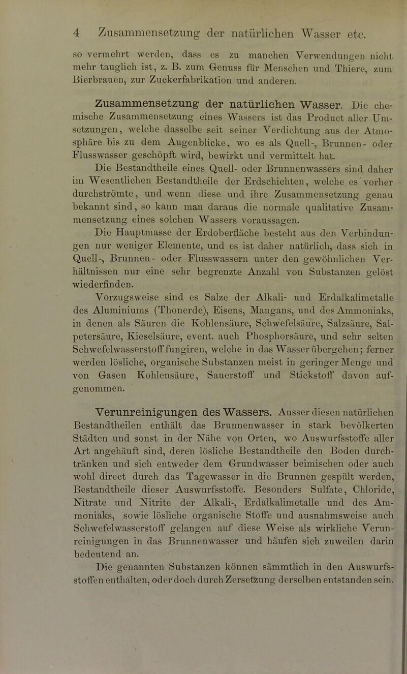 so vermehrt werden, dass es zu manchen Verwendungen nicht mehr tauglich ist, z. B. zum Genuss für Menschen und Thiere, zum Bierbrauen, zur Zuckerfabrikation und anderen. Zusammensetzung der natürlichen Wasser. Die che- mische Zusammensetzung eines Wassers ist das Product aller Um- setzungen, welche dasselbe seit seiner Verdichtung aus der Atmo- sphäre bis zu dem Augenblicke, wo es als Quell-, Brunnen- oder Flusswasser geschöpft wird, bewirkt und vermittelt hat. Die Bestandtheile eines Quell- oder Brunnenwassers sind daher im Wesentlichen Bestandtheile der Erdschichten, welche es vorher durchströmte, und wenn diese und ihre Zusammensetzung genau bekannt sind, so kann man daraus die normale qualitative Zusam- mensetzung eines solchen Wassers Voraussagen. Die Hauptmasse der Erdoberfläche besteht aus den Verbindun- gen nur weniger Elemente, und es ist daher natürlich, dass sich in Quell-, Brunnen- oder Flusswassern unter den gewöhnlichen Ver- hältnissen nur eine sehr begrenzte Anzahl von Substanzen gelöst wiederfinden. Vox-zugsweise sind es Salze der Alkali- und Erdalkalimetalle des Aluminiums (Thonerde), Eisens, Mangans, und des Ammoniaks, in denen als Säuren die Kohlensäure, Schwefelsäure, Salzsäure, Sal- petersäure, Kieselsäure, event. auch Phosphorsäure, und sehr selten Schwefelwasserstoff fungiren, welche in das Wasser übergehen; ferner werden lösliche, organische Substanzen meist in geringer Menge und von Gaseix Kohlensäure, Sauerstoff und Stickstoff davon auf- genommen. Verunreinigungen des Wassers. Ausser diesen natürlichen Bestandteilen enthält das Brunnenwasser in stai-k bevölkerten Städten und sonst in der Nähe von Oi'ten, wo Auswurfsstoffe aller Art aixgehäuft sind, deren lösliche Bestandtheile den Boden durch- tränken und sich entweder dem Grundwasser beimischen oder auch wohl direct durch das Tagewasser in die Brunnen gespült werden, Bestandtheile dieser Auswurfsstoffe. Besonders Sulfate, Chloride, Nitrate und Nitrite der Alkali-, Erdalkalimetalle und des Am- moniaks, sowie lösliche organische Stoffe und ausnahmsweise auch Schwefelwasserstoff gelangen auf diese Weise als wirkliche Verun- reinigungen in das Brunnenwasser und häufen sich zuweilen darin bedeutend an. Die genannten Substanzen können sämmtlich in den Auswurfs- stoffen enthalten, oder doch durch Zci-setzung derselben entstanden sein.