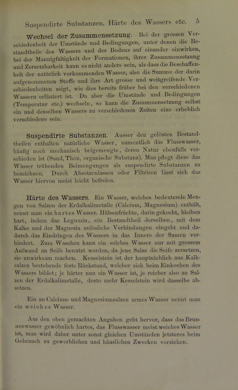 Wechsel der Zusammensetzung’. Bei der grossen Ver- schiedenheit der Umstünde und Bedingungen, unter denen die Be- standtheile des Wassers und des Bodens auf einander einwirken, bei der Mannigfaltigkeit der Formationen, ihrer Zusammensetzung und Zersetzbarkeit kann es nicht anders sein, als dass die Beschaffen- heit der natürlich vorkommenden Wasser, also die Summe der darin aufgenommenen Stoffe und ihre Art grosse und weitgreifende Ver- schiedenheiten zeigt, wie dies bereits früher bei den verschiedenen Wassern erläutert ist. Da aber die Umstände und Bedingungen (Temperatur etc.) wechseln, so kann die Zusammensetzung selbst ein und desselben Wassers zu verschiedenen Zeiten eine erheblich verschiedene sein. Suspendirte Substanzen. Ausser den gelösten Bestand- theilen enthalten natürliche Wasser, namentlich das Flusswasser, häufig noch mechanisch beigemengte, deren Natur ebenfalls ver- schieden ist (Sand, Thon, organische Substanz). Man pflegt diese das Wasser trübenden Beimengungen als suspendirte Substanzen zu bezeichnen. Durch Absctzenlassen oder Filtriren lässt sich das Wasser hiervon meist leicht befreien. Härte des Wassers. Ein Wasser, welches bedeutende Men- gen von Salzen der Erdalkalimetalle (Calcium, Magnesium) enthält, nennt man ein hartes Wasser. Hülsenfrüchte, darin gekocht, bleiben hart, indem das Legumin, ein Bestandtheil derselben, mit dem Kalke und der Magnesia unlösliche Verbindungen eingeht und da- durch das Eindringen des Wassers in das Innere der Samen ver- hindert. Zum Waschen kann ein solches Wasser nur mit grossem Aufwand an Seife benutzt werden, da jene Salze die Seife zersetzen, sie unwirksam machen. Kesselstein ist der hauptsächlich aus Kalk- salzen bestehende feste Rückstand, welcher sich beim Einkochen des Wassers bildet; je härter nun ein Wasser ist, je reicher also an Sal- zen der Erdalkalimetalle, desto mehr Kesselstein wird dasselbe ab- setzen. Ein an Calcium-und Magnesiumsalzen armes Wasser nennt man ein weiches Wasser. Aus den oben gemachten Angaben geht hervor, dass das Brun- nenwasser gewöhnlich hartes, das Flusswasser meist weiches Wasser ist, man wird daher unter sonst gleichen Umständen letzteres beim Gebrauch zu gewerblichen und häuslichen Zwecken vorziehen.