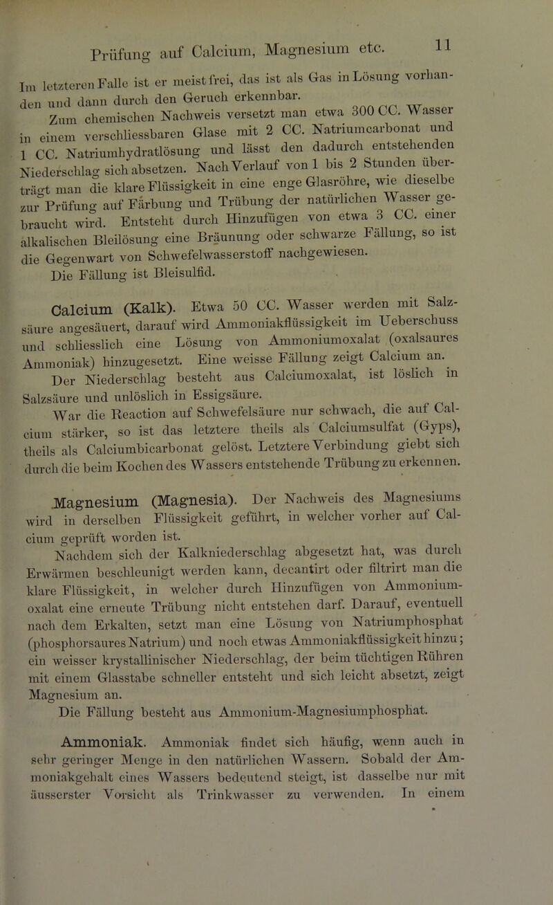 Prüfung auf Calcium, Magnesium etc. Im letzteren Falle ist er meist frei, das ist als Gas m Losung vorhan- den und dann durch den Geruch erkennbar. Zum chemischen Nachweis versetzt man etwa 300 CC. Wasser in einem verschliessbaren Glase mit 2 CC. Natriumcarbonat und 1 CC. Natriumhydratlösung und lässt den dadurch entstehenden Niederschlag sich absetzen. Nach Verlauf von 1 bis 2 Stunden über- träo-t man die klare Flüssigkeit in eine enge Glasrohre, wie dieselbe zur Prüfung auf Färbung und Trübung der natürlichen Wasser ge- braucht wird. Entsteht durch Hinzufügen von etwa 3 CC. einer alkalischen Bleilösung eine Bräunung oder schwarze Fällung, so ist die Gegenwart von Schwefelwasserstoff nachgewiesen. Die Fällung ist Bleisulfid. Calcium (Kalk). Etwa 50 CC. Wasser werden mit Salz- säure angesäuert, darauf wird Ammoniakflüssigkeit im Ueberscliuss und schliesslich eine Lösung von Ammoniumoxalat (oxalsaures Ammoniak) hinzugesetzt. Eine weisse Fällung zeigt Calcium an.. Der Niederschlag besteht aus Calciumoxalat, ist löslich in Salzsäure und unlöslich in Essigsäure. War die Reaction auf Schwefelsäure nur schwach, die auf Cal- cium stärker, so ist das letztere theils als Calciumsulfat (Gyps), theils als Calciumbicarbonat gelöst. Letztere Verbindung giebt sich durch die beim Kochen des Wassers entstehende Trübung zu erkennen. .Magnesium (Magnesia). Der Nachweis des Magnesiums wird in derselben Flüssigkeit geführt, in welcher vorher auf Cal- cium geprüft worden ist. Nachdem sich der Kalkniederschlag abgesetzt hat, was durch Erwärmen beschleunigt werden kann, decantirt oder filtrirt man die klare Flüssigkeit, in welcher durch Hinzufügen von Ammonium- oxalat eine erneute Trübung nicht entstehen darf. Darauf, eventuell nach dem Erkalten, setzt man eine Lösung von Natriumphosphat (phosphorsaures Natrium) und noch etwas Ammoniakflüssigkeit hinzu; ein weisser krystallinischer Niederschlag, der beim tüchtigen Rühren mit einem Glasstabe schneller entsteht und sich leicht absetzt, zeigt Magnesium an. Die Fällung besteht aus Ammonium-Magnesiumphosphat. Ammoniak. Ammoniak findet sich häufig, wenn auch in sehr geringer Menge in den natürlichen Wassern. Sobald der Am- moniakgehalt eines Wassers bedeutend steigt, ist dasselbe nur mit äusserster Vorsicht als Trinkwasser zu verwenden. In einem