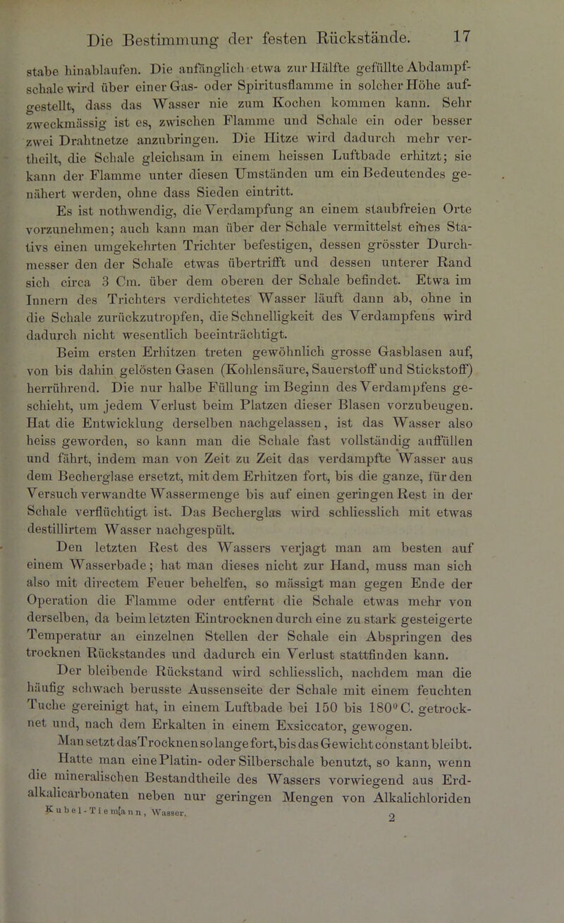 stabe hinablaufen. Die anfänglich etwa zur Hälfte gefüllte Abdampf- schale wird über einer Gas- oder Spiritusflamme in solcher Höhe auf- gestellt, dass das Wasser nie zum Kochen kommen kann. Sehr zweckmässig ist es, zwischen Flamme und Schale ein oder besser zwei Drahtnetze anzubringen. Die Hitze wird dadurch mehr ver- theilt, die Schale gleichsam in einem heissen Luftbade erhitzt; sie kann der Flamme unter diesen Umständen um ein Bedeutendes ge- nähert werden, ohne dass Sieden eintritt. Es ist nothwendig, die Verdampfung an einem staubfreien Orte vorzunehmen; auch kann man über der Schale vermittelst eines Sta- tivs einen umgekehrten Trichter befestigen, dessen grösster Durch- messer den der Schale etwas übertrifft und dessen unterer Rand sich circa 3 Cm. über dem oberen der Schale befindet. Etwa im Innern des Trichters verdichtetes Wasser läuft dann ab, ohne in die Schale zurückzu tropfen, die Schnelligkeit des Verdampfens wird dadurch nicht wesentlich beeinträchtigt. Beim ersten Erhitzen treten gewöhnlich grosse Gasblasen auf, von bis dahin gelösten Gasen (Kohlensäure, Sauerstoff und Stickstoff) herrührend. Die nur halbe Füllung im Beginn des Verdampfens ge- schieht, um jedem Verlust beim Platzen dieser Blasen vorzubeugen. Hat die Entwicklung derselben nachgelassen, ist das Wasser also heiss geworden, so kann man die Schale fast vollständig auffüllen und fährt, indem man von Zeit zu Zeit das verdampfte Wasser aus dem Becherglase ersetzt, mit dem Erhitzen fort, bis die ganze, für den Versuch verwandte Wassermenge bis auf einen gelängen Rest in der Schale verflüchtigt ist. Das Becherglas wird schliesslich mit etwas destillirtem Wasser nachgespült. Den letzten Rest des Wassers verjagt man am besten auf einem Wasserbade; hat man dieses nicht zur Fland, muss man sich also mit directem Feuer behelfen, so mässigt man gegen Ende der Operation die Flamme oder entfernt die Schale etwas mehr von derselben, da beim letzten Eintrocknen durch eine zu stark gesteigerte Temperatur an einzelnen Stellen der Schale ein Abspringen des trocknen Rückstandes und dadurch ein Verlust stattfinden kann. Der bleibende Rückstand wird schliesslich, nachdem man die häufig schwach berusste Aussenseite der Schale mit einem feuchten Tuche gereinigt hat, in einem Luftbade bei 150 bis 180° C. getrock- net und, nach dem Erkalten in einem Exsiccator, gewogen. Man setzt dasTrocknen solange fort,bis das Gewicht constant bleibt. Hatte man eine Platin- oder Silberschale benutzt, so kann, wenn die mineralischen Bestandteile des Wassers vorwiegend aus Erd- alkalicarbonaten neben nur geringen Mengen von Alkalichloriden Kübel -Tie m[a n n , Wasser, q