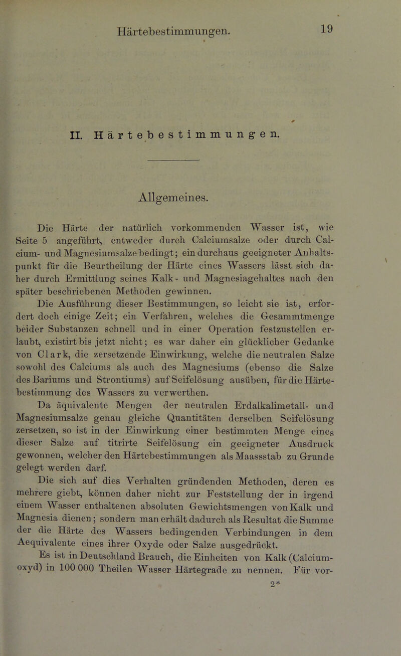 II. Härtebestimmungen. Allgemeines. Die Härte der natürlich vorkommenden Wasser ist, wie Seite 5 angeführt, entweder durch Calciumsalze oder durch Cal- cium- und Magnesiumsalze bedingt; ein durchaus geeigneter Anhalts- punkt für die Beurtheilung der Härte eines Wassers lässt sich da- her durch Ermittlung seines Kalk- und Magnesiagehaltes nach den später beschriebenen Methoden gewinnen. Die Ausführung dieser Bestimmungen, so leicht sie ist, erfor- dert doch einige Zeit; ein Verfahren, welches die Gesammtmenge beider Substanzen schnell und in einer Operation festzustellen er- laubt, existirtbis jetzt nicht; es war daher ein glücklicher Gedanke von Clark, die zersetzende Einwirkung, welche die neutralen Salze sowohl des Calciums als auch des Magnesiums (ebenso die Salze des Bariums und Strontiums) auf Seifelösung ausüben, für die Härte- bestimmung des Wassers zu verwerthen. Da äquivalente Mengen der neutralen Erdalkalimetall- und Magnesiumsalze genau gleiche Quantitäten derselben Seifelösung zersetzen, so ist in der Einwirkung einer bestimmten Menge eines dieser Salze auf titrirte Seifelösung ein geeigneter Ausdruck gewonnen, welcher den Härtebestimmungen als Maassstab zu Grunde gelegt werden darf. Die sich auf dies Verhalten gründenden Methoden, deren es mehrere giebt, können daher nicht zur Feststellung der in irgend einem Wasser enthaltenen absoluten Gewichtsmengen von Kalk und Magnesia dienen ; sondern man erhält dadurch als Resultat die Summe der die Härte des Wassers bedingenden Verbindungen in dem Aequivalente eines ihrer Oxyde oder Salze ausgedrückt. Es ist in Deutschland Brauch, die Einheiten von Kalk (Calcium- oxyd) in 100 000 Theilen Wasser Härtegrade zu nennen. Für vor- 2*