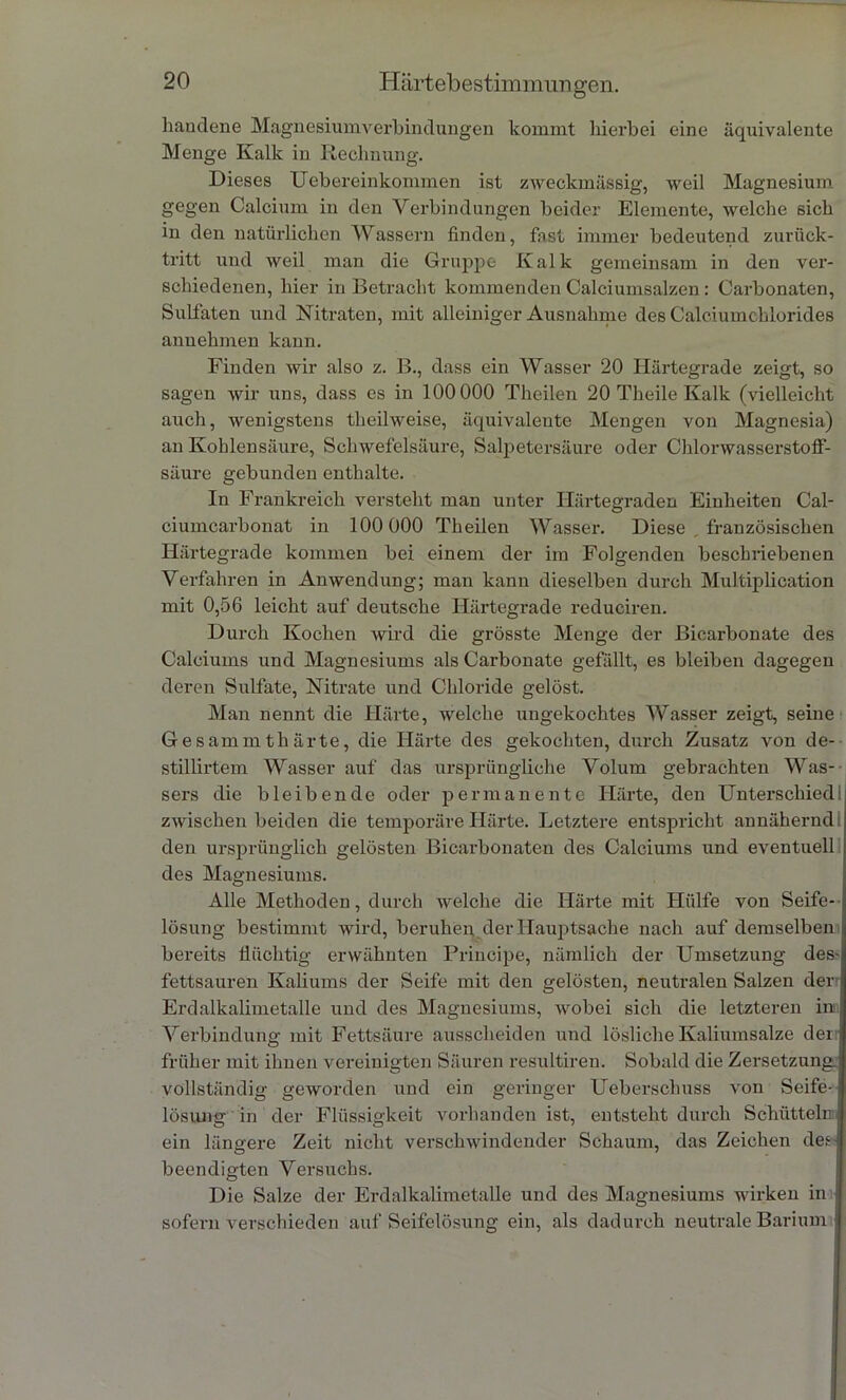 handene Magnesiumverbindungen kommt hierbei eine äquivalente Menge Kalk in Rechnung. Dieses Uebereinkommen ist zweckmässig, weil Magnesium gegen Calcium in den Verbindungen beider Elemente, welche sich in den natürlichen Wassern finden, fast immer bedeutend zurück- tritt und weil man die Gruppe Kalk gemeinsam in den ver- schiedenen, hier in Betracht kommenden Calciumsalzen : Carbonaten, Sulfaten und Nitraten, mit alleiniger Ausnahme des Calciumchlorides annehmen kann. Finden wir also z. B., dass ein Wasser 20 Härtegrade zeigt, so sagen wir uns, dass es in 100 000 Theilen 20 Theile Kalk (vielleicht auch, wenigstens theilweise, äquivalente Mengen von Magnesia) an Kohlensäure, Schwefelsäure, Salpetersäure oder Chlorwasserstoff- säure gebunden enthalte. In Frankreich versteht man unter Härtegraden Einheiten Cal- ciumcarbonat in 100 000 Theilen Wasser. Diese französischen Härtegrade kommen bei einem der im Folgenden beschriebenen Verfahren in Anwendung; man kann dieselben durch Multiplication mit 0,56 leicht auf deutsche Härtegrade reduciren. Durch Kochen wird die grösste Menge der Biearbonate des Calciums und Magnesiums als Carbonate gefällt, es bleiben dagegen deren Sulfate, Nitrate und Chloride gelöst. Man nennt die Härte, welche ungekochtes Wasser zeigt, seine Gesammthärte, die Härte des gekochten, durch Zusatz von de- stillirtem Wasser auf das ursprüngliche Volum gebrachten Was-- sers die bleibende oder permanente Härte, den Unterschied: zwischen beiden die temporäre Härte. Letztere entspricht annähernd den ursprünglich gelösten Bicarbonaten des Calciums und eventuell des Magnesiums. Alle Methoden, durch welche die Härte mit Hülfe von Seife-- lösung bestimmt wird, beruhen der Hauptsache nach auf demselben bereits flüchtig erwähnten Principe, nämlich der Umsetzung des-i fettsauren Kaliums der Seife mit den gelösten, neutralen Salzen derr Erdalkalimetalle und des Magnesiums, wobei sich die letzteren in: Verbindung mit Fettsäure aussclieiden und lösliche Kaliumsalze den früher mit ihnen vereinigten Säuren resultiren. Sobald die Zersetzung, vollständig geworden und ein geringer Uebersclmss von Seife- lösung in der Flüssigkeit vorhanden ist, entsteht durch Schütteln ein längere Zeit nicht verschwindender Schaum, das Zeichen den beendigten Versuchs. Die Salze der Erdalkalimetalle und des Magnesiums wirken in sofern verschieden auf Seifelösung ein, als dadurch neutrale Barium