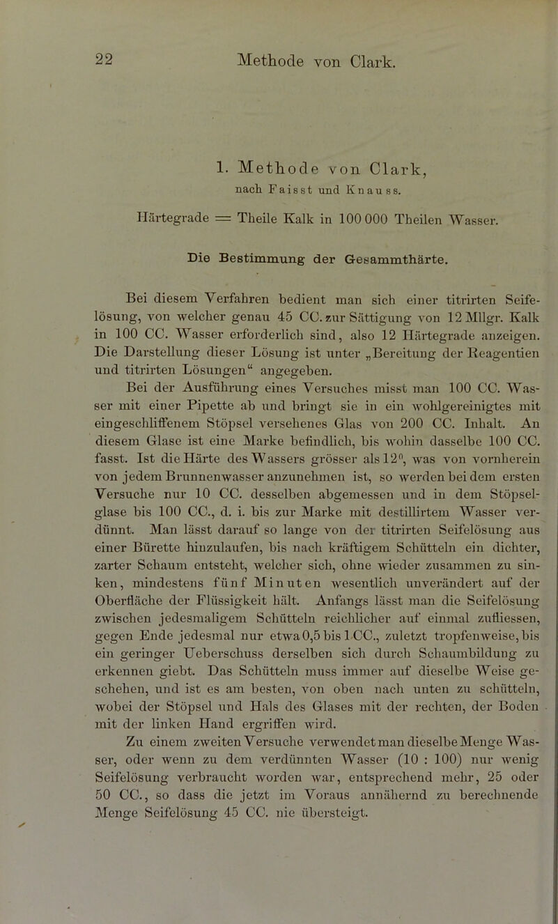 1. Methode von Clark, nach Faisst und Knauss. Härtegrade — Theile Kalk in 100 000 Theilen Wasser. Die Bestimmung der Gesammthärte. Bei diesem Verfahren bedient man sich einer titrirten Seife- lösung, von welcher genau 45 CC. zur Sättigung von 12Mllgr. Kalk in 100 CC. Wasser erforderlich sind, also 12 Härtegrade anzeigen. Die Darstellung dieser Lösung ist unter „Bereitung der lieagentien und titrirten Lösungen“ angegeben. Bei der Ausführung eines Versuches misst man 100 CC. Was- ser mit einer Pipette ab und bringt sie in ein wohlgereinigtes mit eingeschliffenem Stöpsel versehenes Glas von 200 CC. Inhalt. An diesem Glase ist eine Marke befindlich, bis wohin dasselbe 100 CC. fasst. Ist die Härte des Wassers grösser als 12°, was von vornherein von jedem Brunnenwasser anzunehmen ist, so werden bei dem ersten Versuche nur 10 CC. desselben abgemessen und in dem Stöpsel- glase bis 100 CC., d. i. bis zur Marke mit destillirtem Wasser ver- dünnt. Man lässt darauf so lange von der titrirten Seifelösung aus einer Bürette hiuzulaufen, bis nach kräftigem Schütteln ein dichter, zarter Schaum entsteht, welcher sich, ohne wieder zusammen zu sin- ken, mindestens fünf Minuten wesentlich unverändert auf der Oberfiäche der Flüssigkeit hält. Anfangs lässt man die Seifelösung zwischen jedesmaligem Schütteln reichlicher auf einmal zufliessen, gegen Ende jedesmal nur etwa 0,5 bis 1-CC., zuletzt tropfenweise, bis ein geringer Ueberschuss derselben sich durch Schaumbildung zu erkennen giebt. Das Schütteln muss immer auf dieselbe Weise ge- schehen, und ist es am besten, von oben nach unten zu schütteln, wobei der Stöpsel und Hals des Glases mit der rechten, der Boden mit der linken Hand ergriffen wird. Zu einem zweiten Versuche verwendet man dieselbe Menge Was- ser, oder wenn zu dem verdünnten Wasser (10 : 100) nur wenig Seifelösung verbraucht worden war, entsprechend mehr, 25 oder 50 CC., so dass die jetzt im Voraus annähernd zu berechnende Menge Seifelösung 45 CC. nie übersteigt.