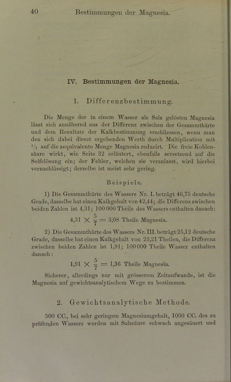 IV. Bestimmungen der Magnesia. 1. Differ enzbestimmung. Die Menge der in einem Wasser als Salz gelösten Magnesia lässt sich annähernd aus der Differenz zwischen der Gesammthärte und dem Resultate der Kalkbestimmung erschliessen, wenn man den sich dabei direct ergebenden Werth durch Multiplication mit 5/7 auf die aequivalente Menge Magnesia reducirt. Die freie Kohlen- säure wirkt, wie Seite 32 erläutert, ebenfalls zersetzend auf die Seifelösung ein; der Fehler, welchen sie veranlasst, wird hierbei vernachlässigt; derselbe ist meist sehr gering. Beispiele. 1) Die Gesammthärte des Wassers Kr. I. beträgt 46,75 deutsche Grade, dasselbe hat einen Kalkgehalt von 42,44; die Differenz zwischen beiden Zahlen ist 4,31; 100 000 Theile des Wassers enthalten danach: 5 4,31 X = 3,08 Theile Magnesia. 2) Die Gesammthärte des Wassers Kr. III. beträgt 25,12 deutsche Grade, dasselbe hat einen Kalkgehalt von 23,21 Tlieilen, die Differenz zwischen beiden Zahlen ist 1,91; 100 000 Theile Wasser enthalten danach: 1,91 X -y = 1,36 Theile Magnesia. Sicherer, allerdings nur mit grösserem Zeitaufwande, ist die Magnesia auf gewichtsanalytischem Wege zu bestimmen. 2. Grewichtsanalytische Methode. 500 CC., bei sehr geringem Magnesiumgehalt, 1000 CC. des zu prüfenden Wassers werden mit Salzsäure schwach angesäuert und