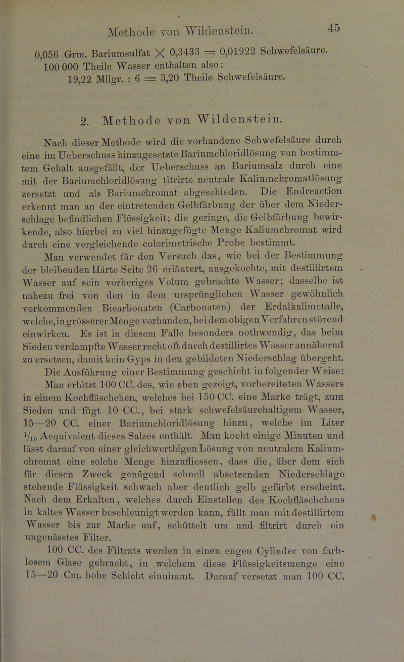 Methode von Wildenstein. 0,056 Grm. Bariumsulfat X 0,3433 = 0,01922 Schwefelsäure. 100 000 Theile Wasser enthalten also : 19,22 Mllgr. : 6 = 3,20 Theile Schwefelsäure. 2. Methode von Wildenstein. Nach dieser Methode wird die vorhandene Schwefelsäure durch eine im Ueberschuss hinzugesetzte Bariumchloridlösung von bestimm- tem Gehalt ausgefällt, der Ueberschuss an Bariumsalz durch eine mit der Bariumchloridlösung titrirte neutrale Kaliumchromatlösung zersetzt und als Bariumchromat abgeschieden. Die Endreaction erkennt man an der eintretenden Gelbfärbung der über dem Nieder- schlage befindlichen Flüssigkeit; die geringe, die Gelbfärbung bewir- kende, also hierbei zu viel hinzugefügte Menge Kaliumchromat wird durch eine vergleichende colorimetrische Probe bestimmt. Man verwendet für den Versuch das, wie bei der Bestimmung der bleibenden Härte Seite 26 erläutert, ausgekochte, mit destillirtem Wasser auf sein vorheriges Volum gebrachte Wasser; dasselbe ist nahezu frei von den in dem ursprünglichen Wasser gewöhnlich vorkommenden Bicarbonaten (Carbonaten) der Erdalkalimetalle, welche,in grösserer Menge vorhanden, bei dem obigen \ erfahren störend ein wirken. Es ist in diesem Falle besonders nothwendig, das beim Sieden verdampfte Wasser recht oft durch destillirtes Wasser annähernd zu ersetzen, damit kein Gyps in den gebildeten Niederschlag übergeht. Die Ausführung einer Bestimmung geschieht in folgender Weise: Man erhitzt 100 CC. des, wie eben gezeigt, vorbereiteten Wassers in einem Kochfläschchen, welches bei 150 CC. eine Marke trägt, zum Sieden und fügt 10 CC., bei stark schwefelsäurehaltigem Wasser, 15—20 CC. einer Bariumchloridlösung hinzu, welche im Liter y,0 Aequivalent dieses Salzes enthält. Man kocht einige Minuten und lässt darauf von einer gleichwerthigen Lösung von neutralem Kalium- chromat eine solche Menge hinzufliessen, dass die, über dem sich für diesen Zweck genügend schnell absetzenden Niederschlage stehende Flüssigkeit schwach aber deutlich gelb gefärbt erscheint. Nach dem Erkalten, welches durch Einstellen des Kochfläschchens in kaltes Wasser beschleunigt werden kann, füllt man mit destillirtem Wasser bis zur Marke auf, schüttelt um und filtrirt durch ein ungenässtes Filter. 100 CC. des Filtrats werden in einen engen Cylinder von farb- losem Glase gebracht, in welchem diese Flüssigkeitsmenge eine 15—20 Cm. hohe Schicht einnimmt. Darauf versetzt man 100 CC.