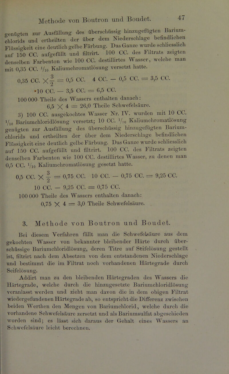 Methode von Boutron und Boudet. o-enüfften zur Ausfüllung des überschüssig hinzugefügten Barium- chlorids und ertheilten der über dem Niederschlage befindlichen Flüssigkeit eine deutlich gelbe Färbung. Das Ganze wurde schliesslich auf 150 CC. aufgefüllt und filtrirt. 100 CC. des Filtrats zeigten denselben Farbenton wie 100 CC. destillirtes Wasser, welche man mit 0,35 CC. ’/io Kaliumchromatlösung versetzt hatte. 0,35 CC. X-J = °>5 CC- 4 CC' ~ °’5 CC‘ = 3,5 CC' •10 CC. — 3,5 CC. = 6,5 CC. 100 000 Theile des Wassers enthalten danach: 655 X 4 = 26,0 Theile Schwefelsäure. 3) 100 CC. ausgekochtes Wasser Nr. IV. wurden mit 10 CC. 1/10 Bariumchloridlösung versetzt; 10 CC. x/io Kaliumchromatlösung genügten zur Ausfüllung des überschüssig hinzugefügten Barium- chlorids und ertheilten der über dem Niederschlage befindlichen Flüssigkeit eine deutlich gelbe Färbung. Das Ganze wurde schliesslich auf 150 CC. aufgefüllt und filtrirt. 100 CC. des Filtrats zeigten denselben Farbenton wie 100 CC. destillirtes Wasser, zu denen man 0,5 CC. Vio Kaliumchromatlösung gesetzt hatte. 0,5 CC. X 4 = 0,75 CC. 10 CC. - 0,75 CC. = 9,25 CC. 10 CC. — 9,25 CC. = 0,75 CC. 100 000 Theile des Wassers enthalten danach: 0,75 X 4 = 3,0 Theile Schwefelsäure. 3. Methode von Boutron und Boudet. Bei diesem Verfahren fällt man die Schwefelsäure aus dem gekochten Wasser von bekannter bleibender Härte durch über- schüssige Bariumchloridlösung, deren Titre auf Seifelösung gestellt ist, filtrirt nach dem Absetzen von dem entstandenen Niederschlage und bestimmt die im Filtrat noch vorhandenen Härtegrade durch Seifelösung. Addirt man zu den bleibenden Härtegraden des Wassers die Härtegrade, welche durch die hinzugesetzte Bariumchloridlösung veranlasst werden und zieht man davon die in dem obigen Filtrat wiedergefundenen Härtegrade ab, so entspricht die Differenz zwischen beiden Werthen den Mengen von Bariumchlorid, welche durch die vorhandene Schwefelsäure zersetzt und als Bariumsulfat abgeschieden worden sind; es lässt sich daraus der Gehalt eines Wassers an Schwefelsäure leicht berechnen.