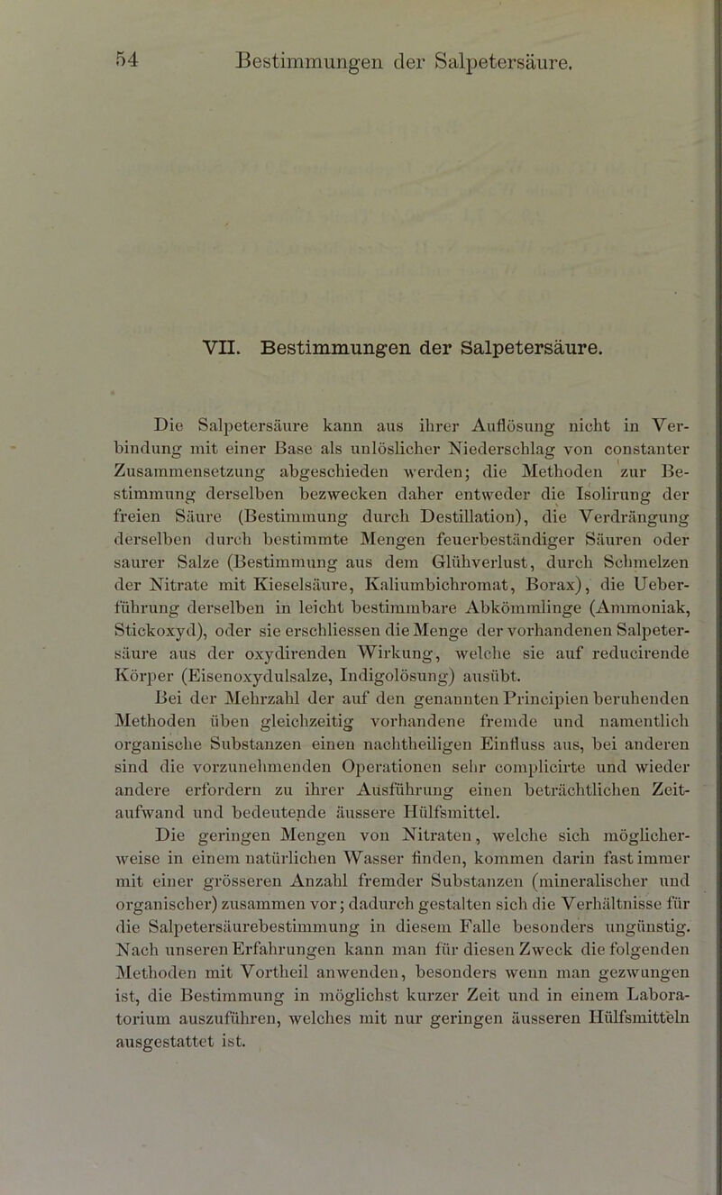 VII. Bestimmungen der Salpetersäure. Die Salpetersäure kann aus ihrer Auflösung nicht in Ver- bindung mit einer Base als unlöslicher Niederschlag von constanter Zusammensetzung abgeschieden werden; die Methoden zur Be- stimmung derselben bezwecken daher entweder die Isolirung der freien Säure (Bestimmung durch Destillation), die Verdrängung derselben durch bestimmte Mengen feuerbeständiger Säuren oder saurer Salze (Bestimmung aus dem Glühverlust, durch Schmelzen der Nitrate mit Kieselsäure, Ivaliumbichromat, Borax), die Ueber- führung derselben in leicht bestimmbare Abkömmlinge (Ammoniak, Stickoxyd), oder sie erschliessen die Menge der vorhandenen Salpeter- säure aus der oxydirenden Wirkung, welche sie auf reducirende Körper (Eisenoxydulsalze, Indigolösung) ausübt. Bei der Mehrzahl der auf den genannten Principien beruhenden Methoden üben gleichzeitig vorhandene fremde und namentlich organische Substanzen einen nachtheiligen Einfluss aus, bei anderen sind die vorzunehmenden Operationen sehr complicirte und wieder andere erfordern zu ihrer Ausführung einen beträchtlichen Zeit- aufwand und bedeutende äussere Hülfsmittel. Die geringen Mengen von Nitraten, welche sich möglicher- weise in einem natürlichen Wasser Anden, kommen darin fast immer mit einer grösseren Anzahl fremder Substanzen (mineralischer und organischer) zusammen vor; dadurch gestalten sich die Verhältnisse für die Salpetersäurebestimmung in diesem Falle besonders ungünstig. Nach unseren Erfahrungen kann man für diesen Zweck die folgenden Methoden mit Vortlieil anwenden, besonders wenn man gezwungen ist, die Bestimmung in möglichst kurzer Zeit und in einem Labora- torium auszuführen, welches mit nur geringen äusseren Hülfsmitteln ausgestattet ist.