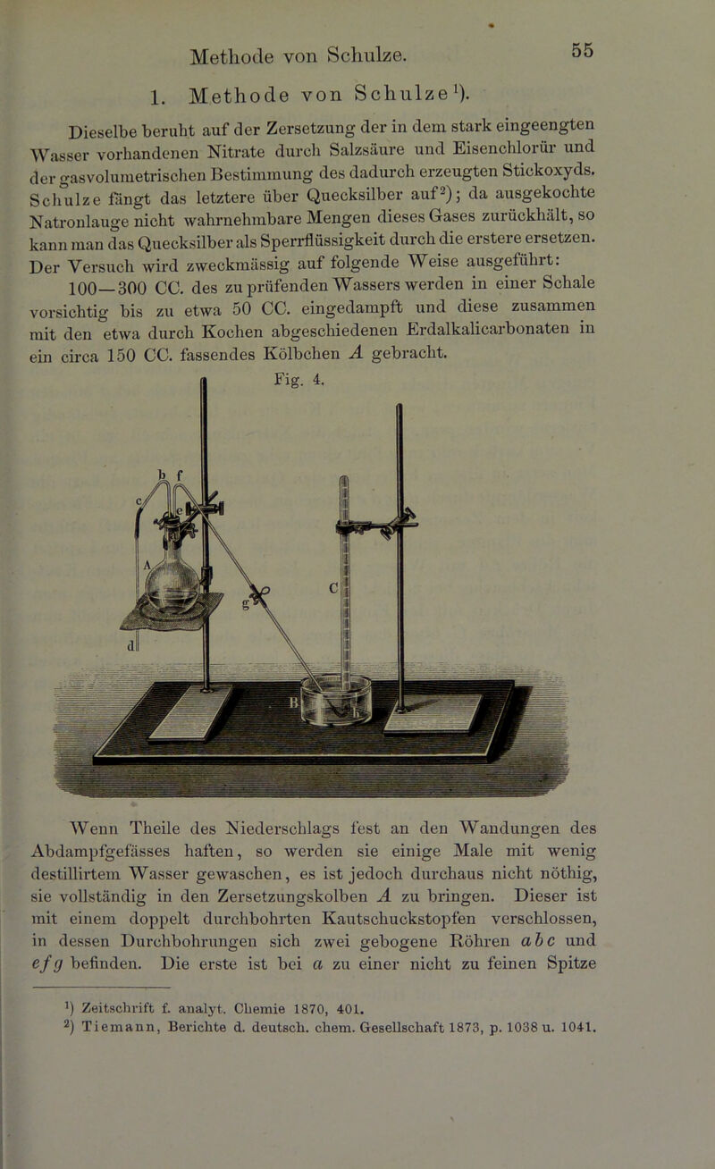 1. Methode von Schulze1). Dieselbe beruht auf der Zersetzung der in dem stark eingeengten Wasser vorhandenen Nitrate durch Salzsäure und Eisenchlorür und der gasvolumetrischen Bestimmung des dadurch erzeugten Stickoxyds. Schulze fängt das letztere über Quecksilber aut2); da ausgekochte Natronlauge nicht wahrnehmbare Mengen dieses Gases zurückhält, so kann man das Quecksilber als Sperrflüssigkeit durch die erstere ersetzen. Der Versuch wird zweckmässig auf folgende Weise ausgetülnt. 100—300 CG. des zu prüfenden Wassers werden in einer Schale vorsichtig bis zu etwa 50 CC. eingedampft und diese zusammen mit den etwa durch Kochen abgeschiedenen Erdalkalicarbonaten in ein circa 150 CC. fassendes Kölbchen A gebracht. Wenn Theile des Niederschlags fest an den Wandungen des Abdampfgefässes haften, so werden sie einige Male mit wenig destillirtem Wasser gewaschen, es ist jedoch durchaus nicht nöthig, sie vollständig in den Zersetzungskolben A zu bringen. Dieser ist mit einem doppelt durchbohrten Kautschuckstopfen verschlossen, in dessen Durchbohrungen sich zwei gebogene Röhren abc und ef 0 befinden. Die erste ist bei ci zu einer nicht zu feinen Spitze J) Zeitschrift f. analyt. Chemie 1870, 401. 2) Tiemann, Berichte d. deutsch, chem. Gesellschaft 1873, p. 1038 u. 1041.