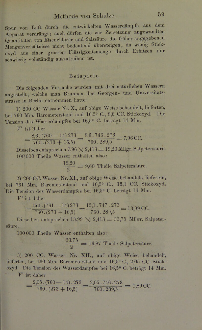 Spur von Luft durch die entwickelten Wasserdämpfe aus dem Apparat verdrängt; auch dürfen die zur Zersetzung angewandten Quantitäten von Eisenchlorür und Salzsäure die früher angegebenen Mengenverhältnisse nicht bedeutend übersteigen, da wenig Stick- oxyd aus einer grossen Flüssigkeitsmenge durch Erhitzen nur schwierig vollständig auszutreiben ist. Beispiele. Die folgenden Versuche wurden mit drei natürlichen Wassern angestellt, welche man Brunnen der Georgen- und Universitäts- strasse in Berlin entnommen hatte. 1) 200 CC. Wasser Nr. X., auf obige Weise behandelt, lieferten, bei 760 Mm. Barometerstand und 16,5° C., 8,6 CC. Stickoxyd. Die Tension des Wasserdampfes bei 16,5° C. beträgt 14 Mm. V' ist daher 8,6.(760— 14) 273 8,6.746.273 7 nr, 760.(273 -f- 16,5) 760.289,5 Dieselben entsprechen 7,96 X 2,413 = 19,20 Mllgr. Salpetersäure. 100000 Theile Wasser enthalten also: 1 9 20 ’■ - = 9,60 Theile Salpetersäure. 2) 200 CC. Wasser Nr. XI., auf obige Weise behandelt, lieferten, bei 761 Mm. Barometerstand und 16,5° C., 15,1 CC. Stickoxyd. Die Tension des Wasserdampfes bei 16,5° C. beträgt 14 Mm. V' ist daher 15,1 .(761 - 14) 273 15,1 . 747.273 na 760.(273> 16,5) 760.289,5 ’ Dieselben entsprechen 13,99 X 2,413 = 33,75 Mllgr. Salpeter- 100 000 Theile Wasser enthalten also: 33,75 2 = 16,87 Theile Salpetersäure. 3) 200 CC. Wasser Nr. XII., auf obige Weise behandelt, lieferten, bei 760 Mm. Barometerstand und 16,5° C., 2,05 CC. Stick- oxyd. Die Tension des Wasserdampfes bei 16,5° C. beträgt 14 Mm. V' ist daher 2,05.(760— 14).273_ 2,05.746.273 760. (273 -f- 16,5) — 760.289,5~ 1,89 CC.