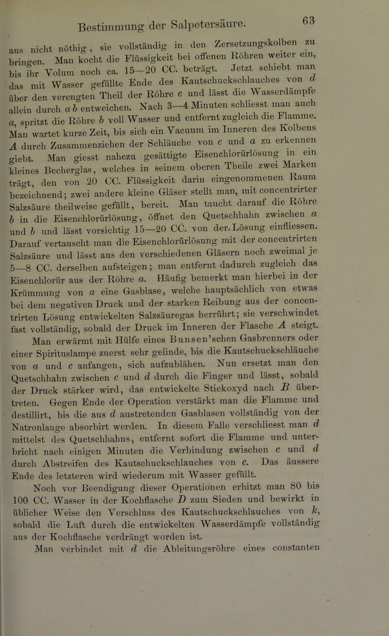 aus nicht nöthig , sie vollständig in den Zersetzungskolben zu bringen Man kocht die Flüssigkeit bei offenen Röhren weiter ein, bis ihr Volum noch ca. 15-20 CC. beträgt. Jetzt schiebt man das mit Wasser gefüllte Ende des Kautschuckschlauches von d über den verengten Tlieil der Röhre c und lässt die Wasserdampfe allein durch a b entweichen. Nach 3-4 Minuten schliesst man auch a spritzt die Röhre 6 voll Wasser und entfernt zugleich die Flamme. Man wartet kurze Zeit, bis sich ein Vacuum im Inneren des Kolbens A durch Zusammenziehen der Sclüäuche von c und a zu erkennen «riebt. Man giesst nahezu gesättigte Eisenchlorürlösung m ein kleines Becherglas, welches in seinem oberen Theile zwei Mar en trggt den von 20 CC. Flüssigkeit darin eingenommenen Raum bezeichnend; zwei andere kleine Gläser stellt man, mit concentnrter Salzsäure theilweise gefüllt, bereit. Man taucht darauf die Rohre b in die Eisenclilorürlösung, öffnet den Quetschhahn zwischen a und b und lässt vorsichtig 15—20 CC. von der.Lösung einfliessen. Darauf vertauscht man die Eisenclilorürlösung mit der concentnrten Salzsäure und lässt aus den verschiedenen Gläsern noch zweimal je 5—8 CC. derselben aufsteigen; man entfernt dadurch zugleich das Eisenchlorür aus der Röhre a. Häufig bemerkt man hierbei in der Krümmung von a eine Gasblase, welche hauptsächlich von etwas bei dem negativen Druck und der starken Reibung aus der concen- trirten Lösung entwickelten Salzsäuregas herrührt; sie verschwindet fast vollständig, sobald der Druck im Inneren der Flasche A steigt. Man erwärmt mit Hülfe eines Bunsen’sehen Gasbrenners oder einer Spirituslampe zuerst sehr gelinde, bis die Kautschuckschläuche von a und c anfangen, sich aufzublähen. Nun ersetzt man den Quetschhahn zwischen c und d durch die Finger und lässt, sobald der Druck stärker wird, das entwickelte Stickoxyd nach B über- treten. Gegen Ende der Operation verstärkt man die Flamme und destillirt, bis die aus d austretenden Gasblasen vollständig von der Natronlauge absorbirt werden. In diesem Falle verschliesst man d mittelst des Quetschhahns, entfernt sofort die Flamme und unter- bricht nach einigen Minuten die Verbindung zwischen c und d durch Abstreifen des Kautschuckschlauches von e. Das äussere Ende des letzteren wird wiederum mit Wasser gefüllt. Noch vor Beendigung dieser Operationen erhitzt man 80 bis 100 CC. Wasser in der Kochflasche I) zum Sieden und bewirkt in üblicher Weise den Verschluss des Kautschuckschlauches von /c, sobald die Luft durch die entwickelten Wasserdämpfe vollständig aus der Kochflasche verdrängt worden ist. Man verbindet mit d die Ableitungsrohre eines constanten