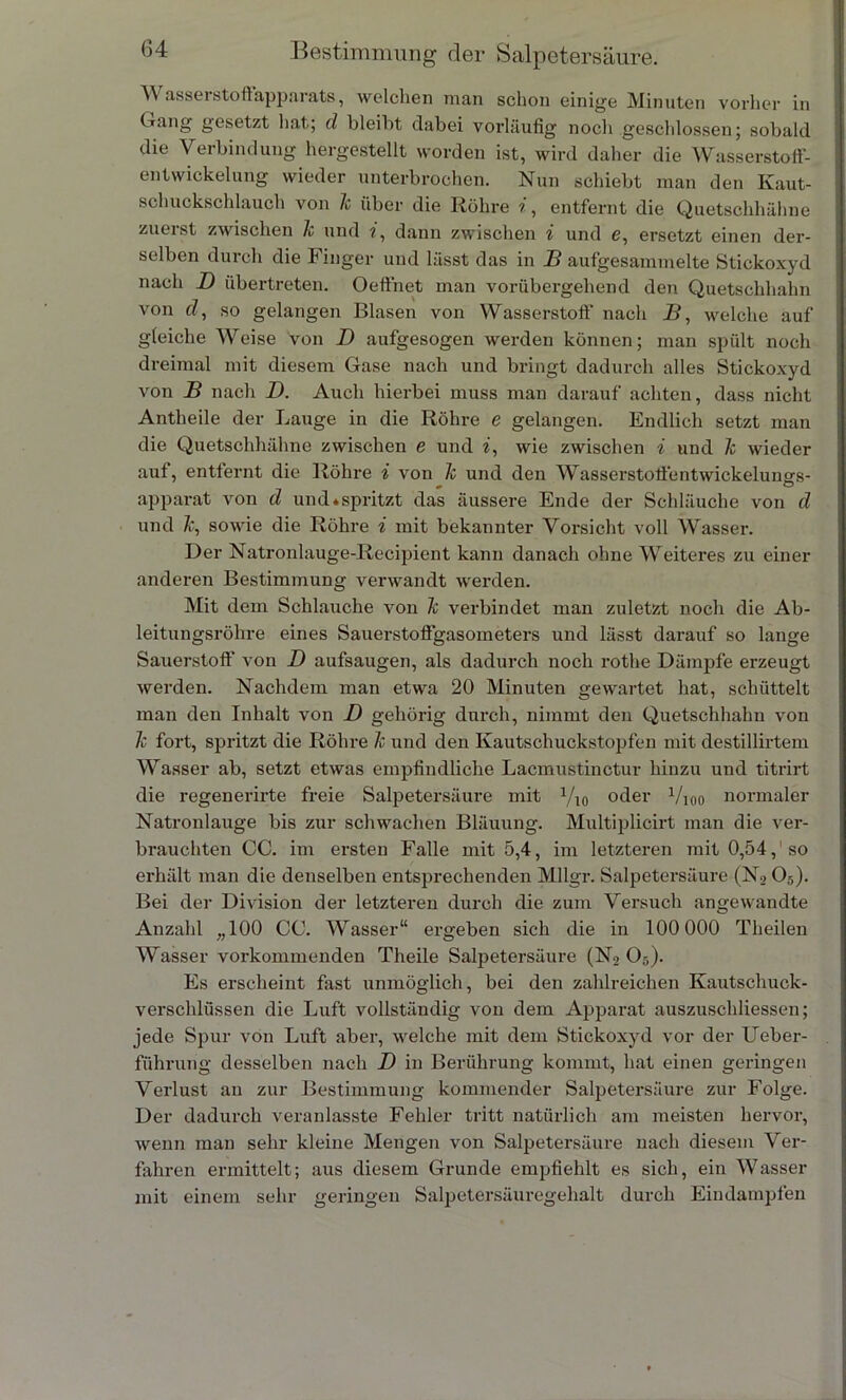 \V asserstoffapparats, welchen man schon einige Minuten vorher in Gang gesetzt hat; d bleiht dabei vorläufig noch geschlossen; sobald die Verbindung hergestellt worden ist, wird daher die Wasserstoff- entwickelung wieder unterbrochen. Nun schiebt man den Ivaut- schuckschlauch von 1c über die Röhre entfernt die Quetschhähne zuerst zwischen 1c und i, dann zwischen i und e, ersetzt einen der- selben durch die Finger und lässt das in B aufgesammelte Stickoxyd nach D übertreten. Oeffnet man vorübergehend den Quetschhahn von d, so gelangen Blasen von Wasserstoff nach B, welche auf gleiche Weise von D aufgesogen werden können; man spült noch dreimal mit diesem Gase nach und bringt dadurch alles Stickoxyd von B nach D. Auch hierbei muss man darauf achten, dass nicht Antheile der Lauge in die Röhre e gelangen. Endlich setzt man die Quetschhähne zwischen e und i, wie zwischen i und 1c wieder auf, entfernt die Röhre i von 1c und den Wasserstoffentwickelungs- apparat von d und »spritzt das äussere Ende der Schläuche von d und k, sowie die Röhre i mit bekannter Vorsicht voll Wasser. Der Natronlauge-Recipient kann danach ohne Weiteres zu einer anderen Bestimmung verwandt werden. Mit dem Schlauche von 1c verbindet man zuletzt noch die Ab- leitungsrohre eines Sauerstoffgasometers und lässt darauf so lange Sauerstoff' von D aufsaugen, als dadurch noch rothe Dämpfe erzeugt werden. Nachdem man etwa 20 Minuten gewartet hat, schüttelt man den Inhalt von D gehörig durch, nimmt den Quetschhahn von 1c fort, spritzt die Röhre k und den Kautschuckstopfen mit destillirtem Wasser ab, setzt etwas empfindliche Lacmustinctur hinzu und titrirt die regenerirte freie Salpetersäure mit y10 oder 1/10o normaler Natronlauge bis zur schwachen Bläuung. Multiplicirt man die ver- brauchten CC. im ersten Falle mit 5,4, im letzteren mit 0,54,'so erhält man die denselben entsprechenden Mllgr. Salpetersäure (N205). Bei der Division der letzteren durch die zum Versuch angewandte Anzahl „100 CC. Wasser“ ergeben sich die in 100 000 Theilen Wasser vorkommenden Theile Salpetersäure (N2 Oä). Es erscheint fast unmöglich, bei den zahlreichen Kautschuck- verschlüssen die Luft vollständig von dem Apparat auszuschliessen; jede Spur von Luft aber, welche mit dem Stickoxyd vor der Ueber- führung desselben nach T) in Berührung kommt, hat einen geringen Verlust an zur Bestimmung kommender Salpetersäure zur Folge. Der dadurch veranlasste Fehler tritt natürlich am meisten hervor, wenn man sehr kleine Mengen von Salpetersäure nach diesem Ver- fahren ermittelt; aus diesem Grunde empfiehlt es sich, ein Wasser mit einem sehr geringen Salpetersäuregehalt durch Eindampfen