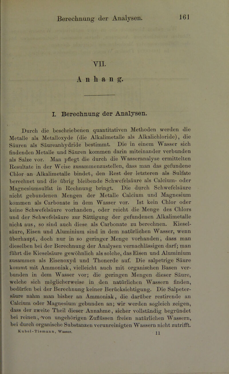m Anhang. I. Berechnung der Analysen. \ Durch die beschriebenen quantitativen Methoden werden die Metalle als Metalloxyde (die Alkalimetalle als Alkalichloride), die Säuren als Säureanhydride bestimmt. Die in einem Wasser sich findenden Metalle und Säuren kommen darin miteinander verbunden als Salze vor. Man pflegt die durch die Wasseranalyse ermittelten Resultate in der Weise zusammenzustellen, dass man das gefundene Chlor an Alkalimetalle bindet, den Rest der letzteren als Sulfate berechnet und die übrig bleibende Schwefelsäure als Calcium- oder Magnesiumsulfat in Rechnung bringt. Die durch Schwefelsäure nicht gebundenen Mengen der Metalle Calcium und Magnesium kommen als Carbonate in dem Wasser vor. Ist kein Chlor oder keine Schwefelsäure vorhanden, oder reicht die Menge des Chlors und der Schwefelsäure zur Sättigung der gefundenen Alkalimetalle nicht aus, so sind auch diese als Carbonate zu berechnen. Kiesel- säure, Eisen und Aluminium sind in dem natürlichen Wasser, wenn überhaupt, doch nur in so geringer Menge vorhanden, dass man dieselben bei der Berechnung der Analysen vernachlässigen darf; man führt die Kieselsäure gewöhnlich als solche, das Eisen und Aluminium zusammen als Eisenoxyd und Thonerde auf. Die salpetrige Säure kommt mit Ammoniak, vielleicht auch mit organischen Basen ver- bunden in dem Wasser vor; die geringen Mengen dieser Säure, welche sich möglicherweise in den natürlichen Wassern finden, bedürfen bei der Berechnung keiner Berücksichtigung. Die Salpeter- säure nahm man bisher an Ammoniak, die darüber restirende an Calcium oder Magnesium gebunden an; wir werden sogleich zeigen, dass der zweite Theil dieser Annahme, sicher vollständig begründet bei reinen, von ungehörigen Zuflüssen freien natürlichen Wassern, bei durch organische Substanzen verunreinigten Wassern nicht zutrifft. Kübel - Tiemann, Wasser. ,1