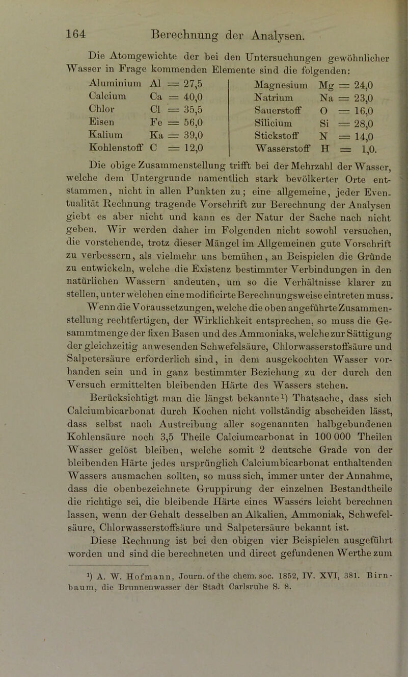 Die Atomgewichte der bei den Untersuchungen gewöhnlicher Wasser in Frage kommenden Elemente sind die folgenden: Al Ca CI Aluminium Calcium Chlor Eisen Kalium Kohlenstoff C = 27,5 == 40,0 = 35,5 Fe = 56,0 Ka = 39,0 = 12,0 Magnesium Natrium Sauerstoff Silicium Stickstoff Wasserstoff Mg = 24,0 Na — 23,0 O = 16,0 Si = 28,0 N = 14,0 H = 1,0. Die obige Zusammenstellung trifft bei der Mehrzahl der Wasser, welche dem Untergründe namentlich stark bevölkerter Orte ent- stammen, nicht in allen Punkten zu; eine allgemeine, jeder Even- tualität Rechnung tragende Vorschrift zur Berechnung der Analysen giebt es aber nicht und kann es der Natur der Sache nach nicht geben. Wir werden daher im Folgenden nicht sowohl versuchen, die vorstehende, trotz dieser Mängel im Allgemeinen gute Vorschrift zu verbessern, als vielmehr uns bemühen, an Beispielen die Gründe zu entwickeln, welche die Existenz bestimmter Verbindungen in den natürlichen Wassern andeuten, um so die Verhältnisse klarer zu stellen, unter welchen eine modificirte Berechnungsweise ein treten muss. Wenn die Voraussetzungen, welche die oben angeführte Zusammen- stellung rechtfertigen, der Wirklichkeit entsprechen, so muss die Ge- sainmtmenge der fixen Basen und des Ammoniaks, welche zur Sättigung der gleichzeitig anwesenden Schwefelsäure, Chlorwasserstoffsäure und Salpetersäure erforderlich sind, in dem ausgekochten Wasser vor- handen sein und in ganz bestimmter Beziehung zu der durch den Versuch ermittelten bleibenden Härte des Wassers stehen. Berücksichtigt man die längst bekannte1) Thatsache, dass sich Calciumbicarbonat durch Kochen nicht vollständig abscheiden lässt, dass selbst nach Austreibung aller sogenannten halbgebundenen Kohlensäure noch 3,5 Theile Calciumcarbonat in 100 000 Theilen Wasser gelöst bleiben, welche somit 2 deutsche Grade von der bleibenden Härte jedes ursprünglich Calciumbicarbonat enthaltenden Wassers ausmachen sollten, so muss sich, immer unter der Annahme, dass die obenbezeichnete Gruppirung der einzelnen Bestandtheile die richtige sei, die bleibende Härte eines Wassers leicht berechnen lassen, wenn der Gehalt desselben an Alkalien, Ammoniak, Schwefel- säure, Chlorwasserstoffsäure und Salpetersäure bekannt ist. Diese Rechnung ist bei den obigen vier Beispielen ausgeführt worden und sind die berechneten und direct gefundenen Werthe zum J) A. W. Hofmann, Journ.ofthe chem. soc. 1852, IY. XVI, 381. Birn- baum, die Brunnenwasser der Stadt Carlsrulie S. 8.