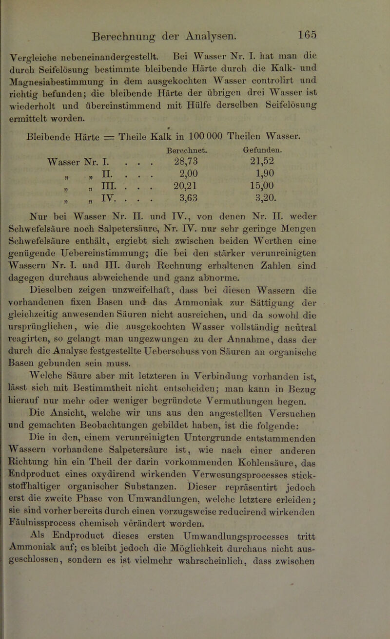 Vergleiche nebeneinandergestellt. Bei Wasser Nr. I. hat man die durch Seifelösung bestimmte bleibende Härte durch die Kalk- und Magnesiabestiinmung in dem ausgekochten Wasser controlirt und richtig befunden; die bleibende Härte der übrigen drei Wasser ist wiederholt und übereinstimmend mit Hülfe derselben Seifelösung ermittelt worden. 9 Bleibende Härte = Theile Kalk in 100 000 Theilen Wasser. Berechnet. Gefunden. Wasser Nr. I. . . . 28,73 21,52 n » B. 2,00 1,90 „ „ III. . . . 20,21 15,00 IV >1 „ i v . . . . 3,63 3,20. Nur bei Wasser Nr. II. und IV., von denen Nr. II. weder Schwefelsäure noch Salpetersäure, Nr. IV. nur sehr geringe Mengen Schwefelsäure enthält, ergiebt sich zwischen beiden Werthen eine genügende Uebereinstimmung; die bei den stärker verunreinigten Wassern Nr. I. und III. durch Rechnung erhaltenen Zahlen sind dagegen durchaus abweichende und ganz abnorme. Dieselben zeigen unzweifelhaft, dass bei diesen Wassern die vorhandenen fixen Basen und- das Ammoniak zur Sättigung der gleichzeitig anwesenden Säuren nicht ausreichen, und da sowohl die ursprünglichen, wie die ausgekochten Wasser vollständig neutral reagirten, so gelangt man ungezwungen zu der Annahme, dass der durch die Analyse festgestellte Ueberschuss von Säuren an organische Basen gebunden sein muss. Welche Säure aber mit letzteren in Verbindung vorhanden ist, lässt sich mit Bestimmtheit nicht entscheiden; man kann in Bezug hierauf nur mehr oder weniger begründete Vermuthungen hegen. Die Ansicht, welche wir uns aus den angestellten Versuchen und gemachten Beobachtungen gebildet haben, ist die folgende: Die in den, einem verunreinigten Untergründe entstammenden Wassern vorhandene Salpetersäure ist, wie nach einer anderen Richtung hin ein Theil der darin vorkommenden Kohlensäure, das Endproduct eines oxydirend wirkenden Verwesungsprocesses stick- stoffhaltiger organischer Substanzen. Dieser repräsentirt jedoch erst die zweite Phase von Umwandlungen, welche letztere erleiden; sie sind vorher bereits durch einen vorzugsweise reducirend wirkenden Fäulnissprocess chemisch verändert worden. Als Endproduct dieses ersten Umwandlungsprocesses tritt Ammoniak auf; es bleibt jedoch die Möglichkeit durchaus nicht aus- geschlossen, sondern es ist vielmehr wahrscheinlich, dass zwischen