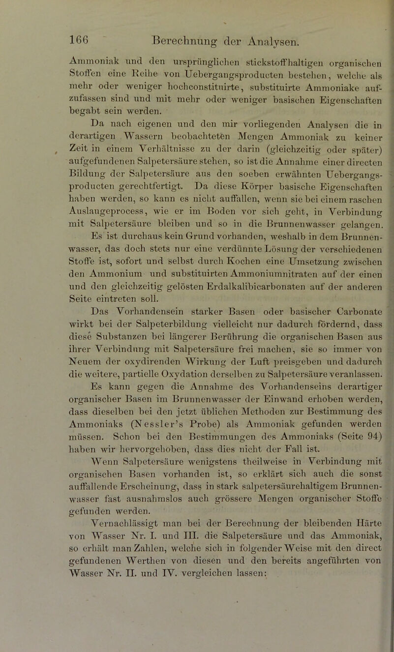 Ammoniak und den ursprünglichen stickstoffhaltigen organischen Stoffen eine Reihe von Uebergangsproducten bestehen, welche als mehr oder weniger hochconstituirte, substituirte Ammoniake auf- zufassen sind und mit mehr oder weniger basischen Eigenschaften begabt sein werden. Da nach eigenen und den mir vorliegenden Analysen die in derartigen Wassern beobachteten Mengen Ammoniak zu keiner Zeit in einem Verhältnisse zu der darin (gleichzeitig oder später) aufgefundenen Salpetersäure stehen, so ist die Annahme einer directen Bildung der Salpetersäure aus den soeben erwähnten Uebergangs- producten gerechtfertigt. Da diese Körper basische Eigenschaften haben werden, so kann es nicht auffallen, wenn sie bei einem raschen Auslaugeprocess, wie er im Boden vor sich geht, in Verbindung mit Salpetersäure bleiben und so in die Brunnenwasser gelangen. Es ist durchaus kein Grund vorhanden, weshalb in dem Brunnen- wasser, das doch stets nur eine verdünnte Lösung der verschiedenen Stoffe ist, sofort und selbst durch Kochen eine Umsetzung zwischen den Ammonium und substituirten Ammoniumnitraten auf der einen und den gleichzeitig gelösten Erdalkalibicarbonaten auf der anderen Seite eintreten soll. Das Vorhandensein starker Basen oder basischer Carbonate wirkt bei der Salpeterbildung vielleicht nur dadurch fördernd, dass diese Substanzen bei längerer Berührung die organischen Basen aus ihrer Verbindung mit Salpetersäure frei machen, sie so immer von Neuem der oxydirenden Wirkung der Luft preisgeben und dadurch die weitere, partielle Oxydation derselben zu Salpetersäure veranlassen. Es kann gegen die Annahme des Vorhandenseins derartiger organischer Basen im Brunnenwasser der Einwand erhoben werden, dass dieselben bei den jetzt üblichen Methoden zur Bestimmung des Ammoniaks (Nessler’s Pi’obe) als Ammoniak gefunden werden müssen. Schon bei den Bestimmungen des Ammoniaks (Seite 94) haben wir hervorgehoben, dass dies nicht der Fall ist. Wenn Salpetersäure wenigstens theilweise in Verbindung mit organischen Basen vorhanden ist, so erklärt sich auch die sonst auffallende Erscheinung, dass in stark salpetersäurehaltigem Brunnen- wasser fast ausnahmslos auch grössere Mengen organischer Stoffe gefunden werden. Vernachlässigt man bei der Berechnung der bleibenden Härte von Wasser Nr. I. und III. die Salpetersäure und das Ammoniak, so erhält man Zahlen, welche sich in folgender Weise mit den direct gefundenen Werthen von diesen und den bereits angeführten von Wasser Nr. II. und IV. vergleichen lassen: