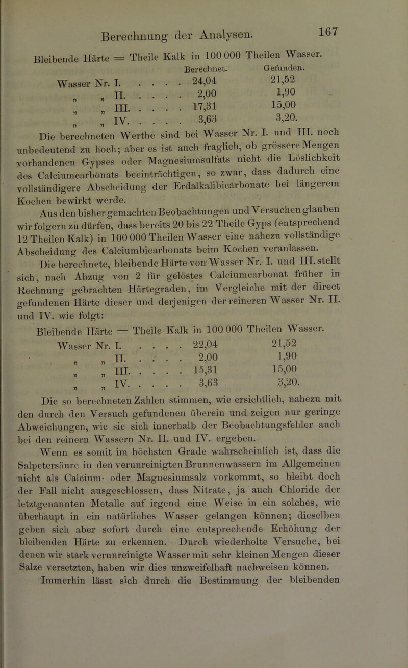 Bleibende Härte = Theile Kalk in 100 000 Theilen Wasser. Berechnet. Gefunden. Wasser Nr. 1 24,04 21,52 II .... 2,00 1,90 ” Hl 17,31 15,00 ” ” IV. 3,63 3,20. Die berechneten Werthe sind bei Wasser Nr. I. und III. noch unbedeutend zu hoch; aber es ist auch fraglich, ob grössere Mengen vorhandenen Gypses oder Magnesiumsulfats nicht die Löslichkeit des Calciumcarbonats beeinträchtigen, so zwar, dass dadurch eine vollständigere Abscheidung der Erdalkalibicärbonate bei längeiem Kochen bewirkt werde. Aus den bisher gemachten Beobachtungen und Versuchen glauben wir folgern zu dürfen, dass bereits 20 bis 22 Theile Gyps (entsprechend 12 Theilen Kalk) in 100 000 Theilen Wasser eine nahezu vollständige Abscheidung des Calciumbicarbonats beim Kochen veranlassen. Die berechnete, bleibende Härte von Wasser Nr. I. und III. stellt sich, nach Abzug von 2 für gelöstes Calciumcarbonat früher in Rechnung gebrachten Härtegraden, im Vergleiche mit der direct gefundenen Härte dieser und derjenigen der reineren Wasser Nr. II. und IV. wie folgt: Bleibende Härte = Theile Kalk in 100 000 Theilen Wasser. Wasser Nr. I. . . 22,04 21,52 „ „ H. . . . . 2,00 1,90 „ „ HI- • • . . 15,31 15,00 „ „ iv. • • CO co 3,20. Die so berechneten Zahlen stimmen, wie ersichtlich, nahezu mit den durch den Versuch gefundenen überein und zeigen nur geringe Abweichungen, wie sie sich innerhalb der Beobachtungsfehler auch bei den reinem Wassern Nr. II. und IV. ergeben. Wenn es somit im höchsten Grade wahrscheinlich ist, dass die Salpetersäure in den verunreinigten Brunnenwassern im Allgemeinen nicht als Calcium- oder Magnesiumsalz vorkommt, so bleibt doch der Fall nicht ausgeschlossen, dass Nitrate, ja auch Chloride der letztgenannten Metalle auf irgend eine Weise in ein solches, wie überhaupt in ein natürliches Wasser gelangen können; dieselben geben sich aber sofort durch eine entsprechende Erhöhung der bleibenden Härte zu erkennen. Durch wiederholte Versuche, bei denen wir stark verunreinigte Wasser mit sehr kleinen Mengen dieser Balze versetzten, haben wir dies unzweifelhaft nachweisen können. Immerhin lässt sich durch die Bestimmung der bleibenden