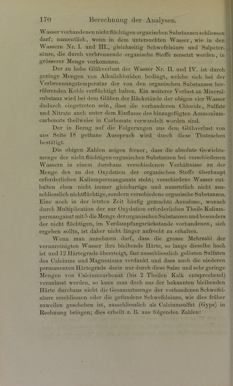 Wasser vorhandenen nichtflüchtigen organischen Substanzen schliessen darf; namentlich, wenn in dem untersuchten Wasser, wie in den Wassern Nr. I. und III., gleichzeitig Schwefelsäure und Salpeter- säure, die durch verbrennende organische Stoffe zersetzt werden, in grösserer Menge A’orkotnmen. Der zu hohe Glühverlust der Wasser Nr. II. und IV. ist durch geringe Mengen von Alkalichloriden bedingt, welche sich bei der Verbrennungstemperatur der von den organischen Substanzen her- rührenden Kohle verflüchtigt haben. Ein weiterer Verlust an Mineral- substanz wird bei dem Glühen der Rückstände der obigen vier Wasser dadurch eingetreten sein, dass die vorhandenen Chloride, Sulfate und Nitrate auch unter dem Einflüsse des hinzugefügten Ammonium- carbonats theilweise in Carbonate verwandelt worden sind. Der in Bezug auf die Folgerungen aus dem Glühverlust von uns Seite 18 gethane Ausspruch wird durch diese Thatsachen bestätigt. Die obigen Zahlen zeigen ferner, dass die absolute Gewichts- menge der nicht flüchtigen organischen Substanzen bei verschiedenen Wassern in einem durchaus verschiedenen Verhältnisse zu der Menge des zu der Oxydation der organischen Stolle überhaupt erforderlichen Kaliumpermanganats steht; verschiedene Wasser ent- halten eben nicht immer gleichartige und namentlich nicht aus- schliesslich nichtflüchtige, sondern verschiedene organische Substanzen. Eine noch in der letzten Zeit häufig gemachte Annahme, wonach durch Multiplication der zur Oxydation erforderlichen Theile Kalium- permanganat mit 5 die Menge der organischen Substanzen undbesonders der nicht flüchtigen, im Verdampfungsrückstande vorhandenen, sich ergeben sollte, ist daher nicht länger aufrecht zu erhalten. Wenn man annehmen darf, dass die grosse Mehrzahl der verunreinigten Wasser ihre bleibende Härte, so lange dieselbe hoch ist und 12 Härtegrade übersteigt, fast ausschliesslich gelösten Sulfaten des Calciums und Magnesiums verdankt und dass auch die niederen permanenten Härtegrade darin nur durch diese Salze und sehr geringe Mengen von Calciumcarbonat (bis 2 Theilen Kalk entsprechend) veranlasst werden, so kann man doch aus der bekannten bleibenden Härte durchaus nicht die Gesammtmenge der vorhandenen Schwefel- säure erschliessen oder die gefundene Schwefelsäure, wie dies früher zuweilen geschehen ist, ausschliesslich als Calciumsulfat (Gyps) in Rechnung bringen; dies erhellt z. B. aus folgenden Zahlen: