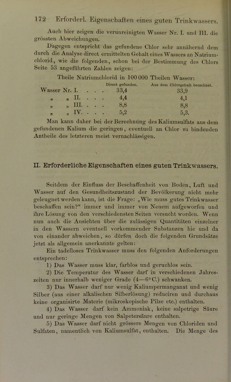 Auel) liier zeigen die verunreinigten Wasser Nr. I. und III. die grössten Abweichungen. Dagegen entspricht das gefundene Chlor sehr annähernd dem durch die Analyse direct ermittelten Gehalt eines Wassers an Natrium- chlorid, wie die folgenden, schon bei der Bestimmung des Chlors Seite 53 angeführten Zahlen zeigen: Theile Natriumchlorid in 100 000 Theilen Wasser: Wasser Nr. I. Direct gefunden. . . 33,4 Aus dem Chlorgehalt berechnet. 33,9 n n . . 4,4 4,1 „ „ III. . . . 8,8 8,8 „ „ IV. . . . 5,2 5,3. Man kann daher bei der Berechnung des Kaliumsulfats aus dem gefundenen Kalium die geringen, eventuell an Chlor zu bindenden An theile des letzteren meist vernachlässigen. II. Erforderliche Eigenschaften eines guten Trinkwassers. Seitdem der Einfluss der Beschaffenheit von Boden, Luft und Wasser auf den Gesundheitszustand der Bevölkerung nicht mehr geleugnet werden kann, ist die Frage: „Wie muss gutes Trinkwasser beschaffen sein?“ immer und immer von Neuem aufgeworfen und ihre Lösung von den verschiedensten Seiten versucht worden. Wenn nun auch die Ansichten über die zulässigen Quantitäten einzelner in den Wassern eventuell vorkommender Substanzen hie und da von einander abweichen, so dürfen doch die folgenden Grundsätze jetzt als allgemein anerkannte gelten: Ein tadelloses Trinkwasser muss den folgenden Anforderungen entsprechen: 1) Das Wasser muss klar, farblos und geruchlos sein. 2) Die Temperatur des Wasser darf in verschiedenen Jahres- zeiten nur innerhalb weniger Grade (4—6°C.) schwanken. 3) Das Wasser darf nur wenig Kaliumpermanganat und wenig Silber (aus einer alkalischen Silberlösung) reduciren und durchaus keine organisirte Materie (mikroskopische Pilze etc.) enthalten. 4) Das Wasser darf kein Ammoniak, keine salpetrige Säure und nur geringe Mengen von Salpetersäure enthalten. 5) Das Wasser darf nicht grössere Mengen von Chloriden und Sulfaten, namentlich von Kaliumsulfat, enthalten. Die Menge des