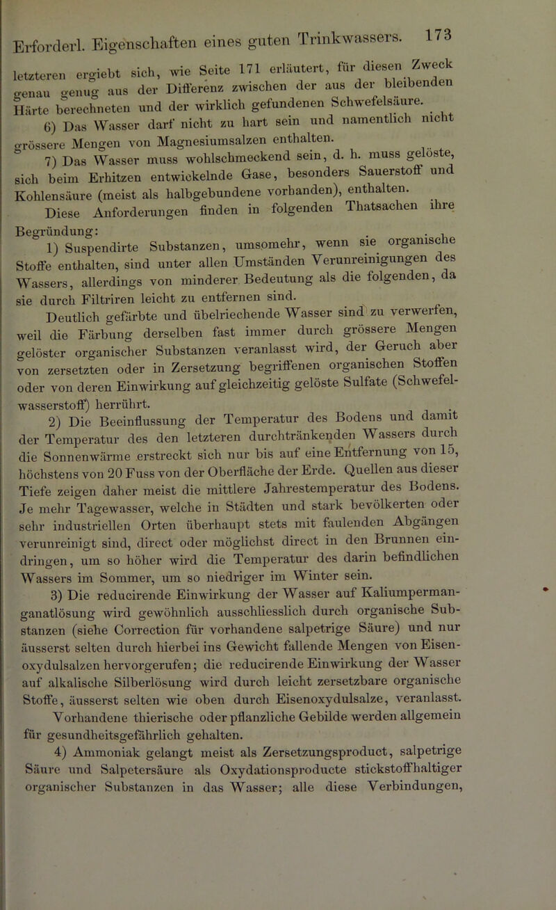 letzteren ergiebt sich, wie Seite 171 erläutert, fürZwe<* genau genug aus der Differenz zwischen der aus der bleibenden Härte berechneten und der wirklich gefundenen Schwefelsäure. 6) Das Wasser darf nicht zu hart sein und namentlich nicht grössere Mengen von Magnesiumsalzen enthalten. 7) Das Wasser muss wohlschmeckend sein, d. h. muss geloste, sich beim Erhitzen entwickelnde Gase, besonders Sauerstoff und Kohlensäure (meist als halbgebundene vorhanden), enthalten. Diese Anforderungen finden in folgenden Thatsachen ihre Begründung: . . . 1) Suspendirte Substanzen, umsomehr, wenn sie orgamsc ie Stoffe enthalten, sind unter allen Umständen Verunreinigungen des Wassers, allerdings von minderer Bedeutung als die folgenden, da sie durch Filtriren leicht zu entfernen sind. Deutlich gefärbte und übelriechende Wasser sind zu verwerten, weil die Färbung derselben fast immer durch grössere Mengen gelöster organischer Substanzen veranlasst wird, der Geruch abei von zersetzten oder in Zersetzung begriffenen organischen Stoffen oder von deren Einwirkung auf gleichzeitig gelöste Sulfate (Schwefel- wasserstoff) herrührt. 2) Die Beeinflussung der Temperatur des Bodens und damit der Temperatur des den letzteren durchtränkenden Wassers durch die Sonnenwärme erstreckt sich nur bis aut eine Entfernung von lo, höchstens von 20 Fuss von der Oberfläche der Erde. Quellen aus diesei Tiefe zeigen daher meist die mittlere Jahrestemperatur des Bodens. Je mehr Tagewasser, welche iu Städten und stark bevölkerten odei sehr industriellen Orten überhaupt stets mit faulenden Abgängen verunreinigt sind, direct oder möglichst direct in den Brunnen ein- dringen, um so höher wird die Temperatur des darin befindlichen Wassers im Sommer, um so niedriger im Winter sein. 3) Die reducirende Einwirkung der Wasser auf Kaliumperman- ganatlösung wird gewöhnlich ausschliesslich durch organische Sub- stanzen (siehe Correction für vorhandene salpetrige Säure) und nur äusserst selten durch hierbei ins Gewicht fallende Mengen von Eisen- oxydulsalzen hervorgerufen; die reducirende Einwirkung der Wasser auf alkalische Silberlösung wird durch leicht zersetzbare organische Stoffe, äusserst selten wie oben durch Eisenoxydulsalze, veranlasst. Vorhandene thierische oder pflanzliche Gebilde werden allgemein für gesundheitsgefährlich gehalten. 4) Ammoniak gelangt meist als Zersetzungsproduct, salpetrige Säure und Salpetersäure als Oxydationsproducte stickstofi haltiger organischer Substanzen in das Wasser; alle diese Verbindungen,