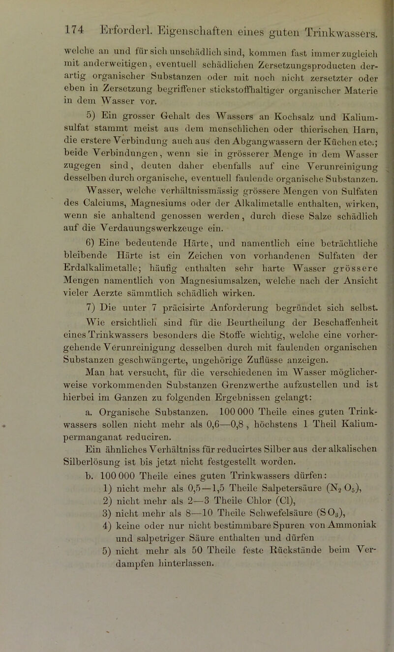 welche an und für sich unschädlich sind, kommen fast immer zugleich mit anderweitigen, eventuell schädlichen Zersetzungsproducten der- artig organischer Substanzen oder mit noch nicht zersetzter oder eben in Zersetzung begriffener stickstoffhaltiger organischer Materie in dem Wasser vor. 5) Ein grosser Gehalt des Wassers an Kochsalz und Kalium- sulfat stammt meist aus dem menschlichen oder thierischen Harn, die erstere Verbindung auch aus den Abgangwassern der Küchen etc.; beide Verbindungen, wenn sie in grösserer Menge in dem Wasser zugegen sind, deuten daher ebenfalls auf eine Verunreinigung desselben durch organische, eventuell faulende organische Substanzen. Wasser, welche verhältnissmüssig grössere Mengen von Sulfaten des Calciums, Magnesiums oder der Alkalimetalle enthalten, wirken, wenn sie anhaltend genossen werden , durch diese Salze schädlich auf die VerdauungsWerkzeuge ein. 6) Eine bedeutende Härte, und namentlich eine beträchtliche bleibende Härte ist ein Zeichen von vorhandenen Sulfaten der Erdalkalimetalle; häufig enthalten sehr harte Wasser grössere Mengen namentlich von Magnesiumsalzen, welche nach der Ansicht vieler Aerzte sämmtlieh schädlich wirken. 7) Die unter 7 präcisirte Anforderung begründet sich selbst. Wie ersichtlich sind für die Beurtheilung der Beschaffenheit eines Trinkwassers besonders die Stoffe wichtig, welche eine vorher- gehende Verunreinigung desselben durch mit faulenden organischen Substanzen geschwängerte, ungehörige Zuflüsse anzeigen. Man hat versucht, für die verschiedenen im Wasser möglicher- weise vorkommenden Substanzen Grenzwerthe aufzustellen und ist hierbei im Ganzen zu folgenden Ergebnissen gelangt: a. Organische Substanzen. 100 000 Theile eines guten Trink- wassers sollen nicht mehr als 0,6—0,8 , höchstens 1 Theil Kalium- permanganat reduciren. Ein ähnliches Verhältniss für reducirtes Silber aus der alkalischen Silberlösung ist bis jetzt nicht festgestellt worden. b. 100 000 Theile eines guten Trinkwassers dürfen: 1) nicht mehr als 0,5 —1,5 Theile Salpetersäure (N2 05), 2) nicht mehr als 2—3 Theile Chlor (CI), 3) nicht mehr als 8—10 Theile Schwefelsäure (S03), 4) keine oder nur nicht bestimmbare Spuren von Ammoniak und salpetriger Säure enthalten und dürfen 5) nicht mehr als 50 Theile feste Rückstände beim Ver- dampfen hinterlassen.
