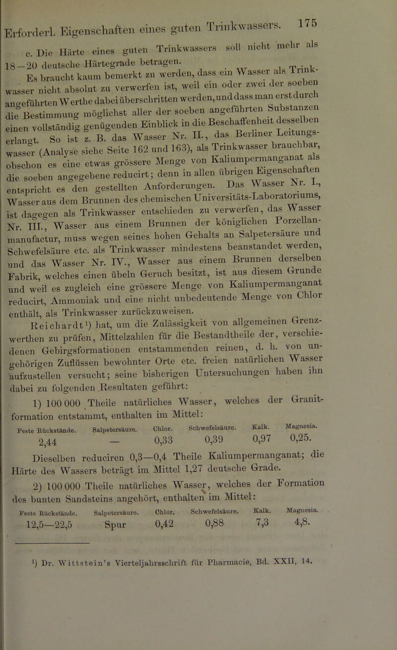 c. Die Härte eines guten Trinkwassers soll nicht mehr :ils 18-20 deutsche Härtegrade betragen. T • , Es braucht kaum bemerkt zu werden, dass ein Wasser als Tunk wasser nicht absolut zu verwerfen ist, weil ein oder zwei der soeben angeführten Werthe dabei überschritten werden,und dass man eistdurch die Bestimmung möglichst aller der soeben angeführten Substanzen einen vollständig genügenden Einblick in die Beschaffenheit desselben erlanot. So ist z. B. das Wasser Nr. II., das Berliner Leitungs- wasser (Analyse siehe Seite 162 und 163), als Trinkwasser brauchbar, obschon es eine etwas grössere Menge von Kaliumpermanganat a s die soeben angegebene reducirt; denn in allen übrigen Eigenscha cn entspricht es den gestellten Anforderungen. Das Wasser Ni. Wasser aus dem Brunnen des chemischen Umversitats-Laboratonums, ist dagegen als Trinkwasser entschieden zu verwerfen, das Wasser Nr. III., Wasser aus einem Brunnen der königlichen Porzellan- manufactur, muss wegen seines hohen Gehalts an Salpetersaure und Schwefelsäure etc. als Trinkwasser mindestens beanstandet werden, und das Wasser Nr. IV., Wasser aus einem Brunnen derselben Fabrik, welches einen Übeln Geruch besitzt, ist aus diesem Grüne e und weil es zugleich eine grössere Menge von Kaliumpermanganat reducirt, Ammoniak und eine nicht unbedeutende Menge von Chlor enthält, als Trinkwasser zurückzuweisen. Reichardt1) hat, um die Zulässigkeit von allgemeinen Grenz- werthen zu prüfen, Mittelzahlen für die Bestandteile der, verschie- denen Gebirgsformationen entstammenden reinen, d. h. von un- gehörigen Zuflüssen bewohnter Orte etc. freien natürlichen Wasser aufzustellen versucht; seine bisherigen Untersuchungen haben ihn dabei zu folgenden Resultaten geführt: 1) 100 000 Theile natürliches Wasser, welches der Granit- formation entstammt, enthalten im Mittel: Feste Bückstände. Salpetersäure. Chlor. Schwefelsäure. Kalk. Magnesia. 2,44 - 0,33 0,39 0,97 0,25. Dieselben reduciren 0,3—0,4 Theile Kaliumpermanganat; die Härte des Wassers beträgt im Mittel 1,27 deutsche Grade. 2) 100 000 Theile natürliches Wasser, welches der Formation des bunten Sandsteins angehört, enthalten im Mittel: Feste Hückständo. Salpetersäure. Chlör. Schwefelsäure. Kalk. Magnesia. 12,5—22,5 Spur 0,42 0,88 7,3 4,8. ’) Dr. Wittstein’s Vierteljalirsschrift für Pliarmacie, Bd. XXII, 14.
