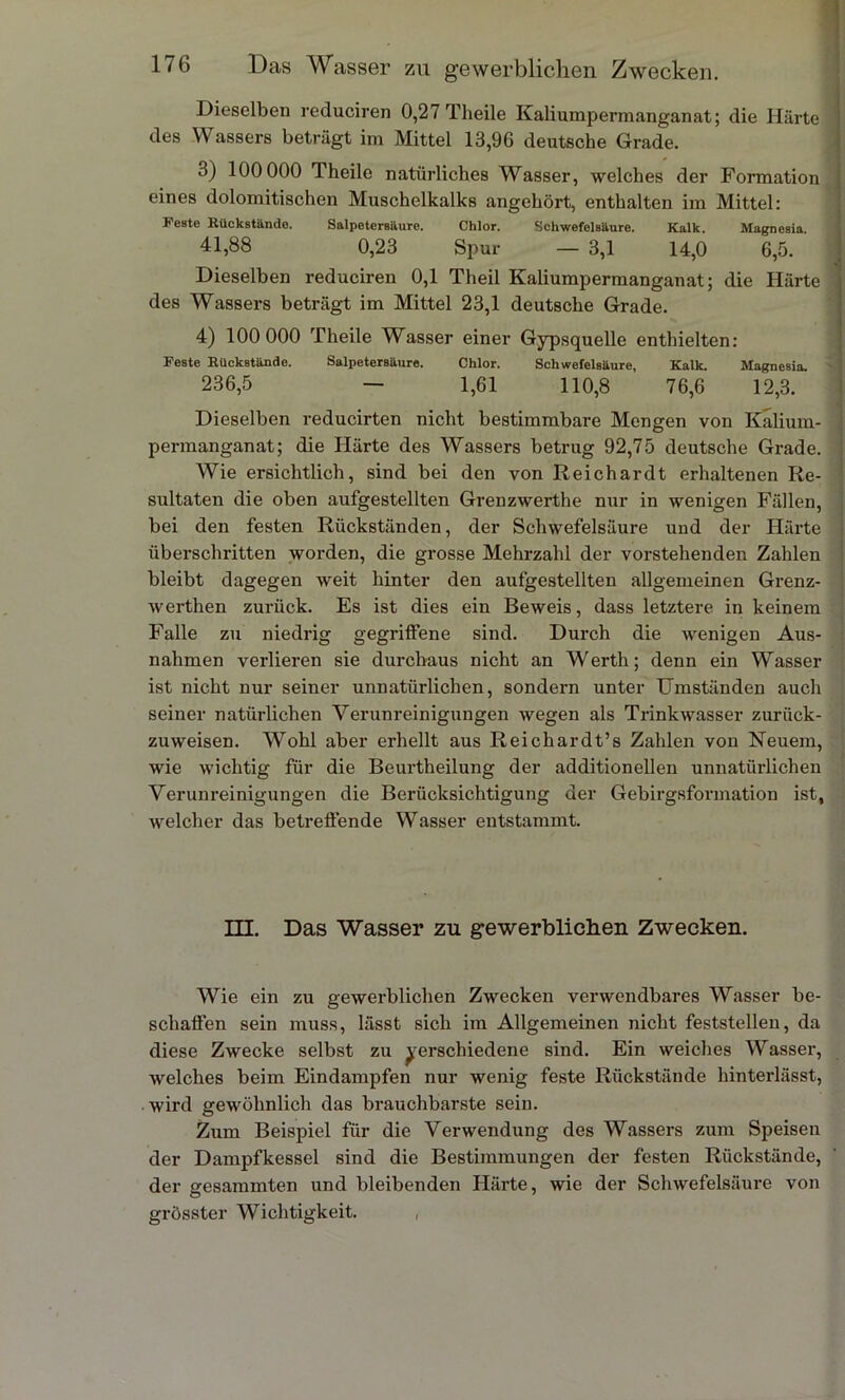 Dieselben reduciren 0,27 Theile Kaliumpermanganat; die Härte des Wassers beträgt im Mittel 13,96 deutsche Grade. 3) 100 000 Theile natürliches Wasser, welches der Formation eines dolomitischen Muschelkalks angehört, enthalten im Mittel: Feste Rückstände. Salpetersäure. Chlor. Schwefelsäure. Kalk. Magnesia. 41,88 0,23 Spur — 3,1 14,0 6,5. Dieselben reduciren 0,1 Theil Kaliumpermanganat; die Härte des Wassers beträgt im Mittel 23,1 deutsche Grade. 4) 100 000 Theile Wasser einer Gypsquelle enthielten: Feste Rückstände. Salpetersäure. Chlor. Schwefelsäure, Kalk. Magnesia. 236,5 — 1,61 110,8 76,6 12,3. Dieselben reducirten nicht bestimmbare Mengen von Kalium- permanganat; die Härte des Wassers betrug 92,75 deutsche Grade. Wie ersichtlich, sind bei den von Reichardt erhaltenen Re- sultaten die oben aufgestellten Grenzwerthe nur in wenigen Fällen, bei den festen Rückständen, der Schwefelsäure und der Härte überschritten worden, die grosse Mehrzahl der vorstehenden Zahlen bleibt dagegen weit hinter den aufgestellten allgemeinen Grenz- werthen zurück. Es ist dies ein Beweis, dass letztere in keinem Falle zu niedrig gegriffene sind. Durch die wenigen Aus- nahmen verlieren sie durchaus nicht an Werth; denn ein Wasser ist nicht nur seiner unnatürlichen, sondern unter Umständen auch seiner natürlichen Verunreinigungen wegen als Trinkwasser zurück- zuweisen. Wohl aber erhellt aus Reichardt’s Zahlen von Neuem, wie wichtig für die Beurtheilung der additionellen unnatürlichen Verunreinigungen die Berücksichtigung der Gebirgsfonnation ist, welcher das betreffende Wasser entstammt. HI. Das Wasser zu gewerblichen Zwecken. Wie ein zu gewerblichen Zwecken verwendbares Wasser be- schaffen sein muss, lässt sich im Allgemeinen nicht feststellen, da diese Zwecke selbst zu verschiedene sind. Ein weiches Wasser, welches beim Eindampfen nur wenig feste Rückstände hinterlässt, wird gewöhnlich das brauchbarste sein. Zum Beispiel für die Verwendung des Wassers zum Speisen der Dampfkessel sind die Bestimmungen der festen Rückstände, der gesummten und bleibenden Härte, wie der Schwefelsäure von grösster Wichtigkeit.