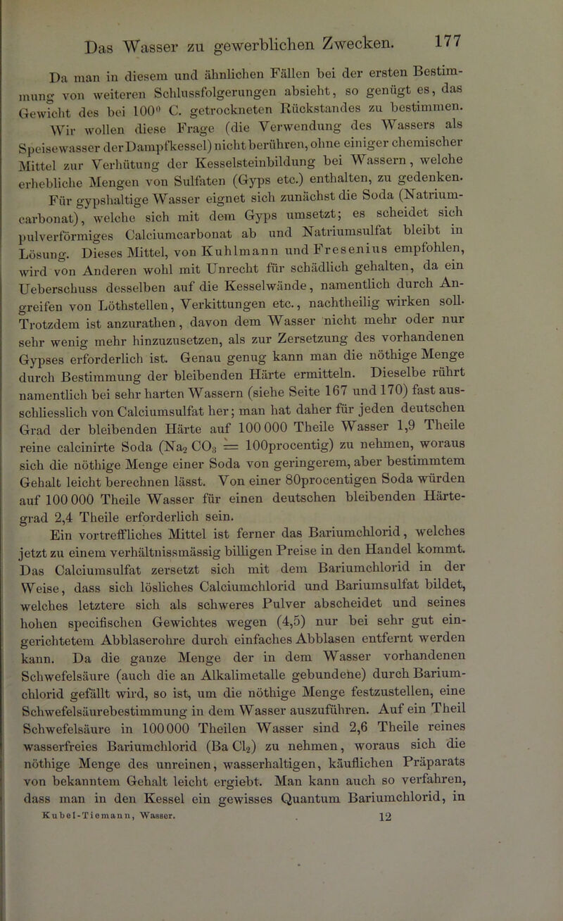 Da man in diesem und ähnlichen Fällen bei der ersten Bestim- mung von weiteren Schlussfolgerungen absieht, so genügt es, das Gewicht des bei 100° C. getrockneten Rückstandes zu bestimmen. Wir wollen diese Frage (die Verwendung des Wassers als Speisewasser derDampfkessel)nichtberühren,ohne einiger chemischer Mittel zur Verhütung der Kesselsteinbildung bei Wassern, welche erhebliche Mengen von Sulfaten (Gyps etc.) enthalten, zu gedenken. Für 2,'ypshaltige Wasser eignet sicli zunächst die Soda (Natiium- carbonat), welche sich mit dem Gyps umsetzt; es scheidet sich pulverförmiges Calciumcarbonat ab und Natriumsulfat bleibt in Lösung. Dieses Mittel, von Kuhlmann und Fresenius empfohlen, wird von Anderen wohl mit Unrecht für schädlich gehalten, da ein Ueberschuss desselben auf die Kesselwände, namentlich durch An- greifen von Löthstellen, Verkittungen etc., nachtheilig wirken soll- Trotzdem ist anzurathen, davon dem Wasser nicht mehr oder nur sehr wenig mehr hinzuzusetzen, als zur Zersetzung des vorhandenen Gypses erforderlich ist. Genau genug kann man die nöthige Menge durch Bestimmung der bleibenden Härte ermitteln. Dieselbe liihit namentlich bei sehr harten Wassern (siehe Seite 167 und 170) fast aus- schliesslich von Calciumsulfat her; man hat daher für jeden deutschen Grad der bleibenden Härte auf 100 000 Theile Wasser 1,9 Theile reine calcinirte Soda (Na2 CO3 = lOOprocentig) zu nehmen, woraus sich die nöthige Menge einer Soda von geringerem, aber bestimmtem Gehalt leicht berechnen lässt. Von einer 80procentigen Soda würden auf 100 000 Theile Wasser für einen deutschen bleibenden Härte- grad 2,4 Theile erforderlich sein. Ein vortreff liches Mittel ist ferner das Bariumchlorid, welches jetzt zu einem verhältnissmässig billigen Preise in den Handel kommt. Das Calciumsulfat zersetzt sich mit dem Bariumchlorid in der Weise, dass sich lösliches Calciumchlorid und Bariumsulfat bildet, welches letztere sich als schweres Pulver abscheidet und seines hohen specifischen Gewichtes wegen (4,5) nur bei sehr gut ein- gerichtetem Abblaserohre durch einfaches Abblasen entfernt werden kann. Da die ganze Menge der in dem Wasser vorhandenen Schwefelsäure (auch die an Alkalimetalle gebundene) durch Barium- chlorid gefällt wird, so ist, um die nöthige Menge festzustellen, eine Schwefelsäurebestimmung in dem Wasser auszuführen. Auf ein Theil Schwefelsäure in 100000 Theilen Wasser sind 2,6 Theile reines wasserfreies Bariumchlorid (Ba Cl2) zu nehmen, woraus sich die nöthige Menge des unreinen, wasserhaltigen, käuflichen Präparats von bekanntem Gehalt leicht ergiebt. Man kann auch so verfahren, dass man in den Kessel ein gewisses Quantum Bariumchlorid, in Kubel-Tieraanu, WasBer. 12