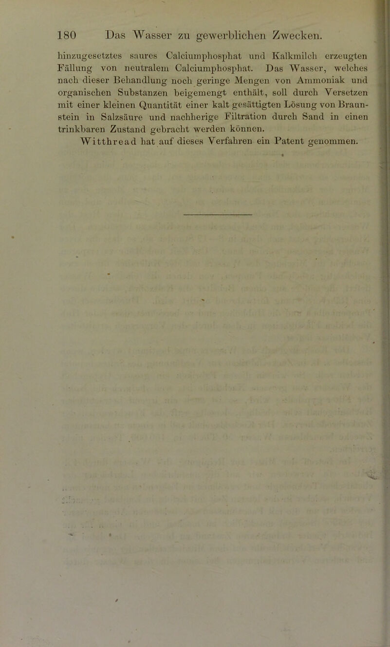 hiuzugesetztes saures Calciumphosphat und Kalkmilch erzeugten Fällung von neutralem Calciumphosphat. Das Wasser, welches nach dieser Behandlung noch geringe Mengen von Ammoniak und organischen Substanzen beigemengt enthält, soll durch Versetzen mit einer kleinen Quantität einer kalt gesättigten Lösung von Braun- stein in Salzsäure und nachherige Filtration durch Sand in einen trinkbaren Zustand gebracht werden können. Witthread hat auf dieses Verfahren ein Patent genommen.