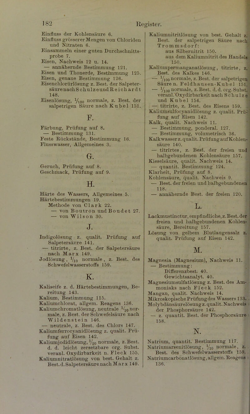 Einfluss der Kohlensäure 6. Einfluss grösserer Mengen von Chloriden und Nitraten 6. Einsammeln einer guten Durchschnitts- probe 7. Eisen, Nachweis 12 u. 14. — annähernde Bestimmung 121. Eisen und Thonerde, Bestimmung 125. Eisen, genaue Bestimmung 126. Eisenchlorürlösung z. Best, der Salpeter- säurenachSchulzeundReichar dt 148. Eisenlösung, yi00 normale, z. Best, der salpetrigen Säure nach K u b e 1 151. Färbung, Prüfung auf 8. — Bestimmung 131. Feste Rückstände, Bestimmung 16. Flusswasser, Allgemeines 3. Gr. Geruch, Prüfung auf 8. Geschmack, Prüfung auf 9. H. Härte des Wassers, Allgemeines 5. Härtebestimmungen 19. Methode von Clark 22. — von Boutron undBoudet 27. — von Wilson 30. J. Indigolösung z. qualit. Prüfung auf Salpetersäure 141. — titi'irte, z. Best, der Salpetersäure nach Marx 149. Jodlösung, Y10 normale, z. Best, des Schwefelwasserstoffs 159. K. Kaliseife z. d. Härtebestimmungen, Be- reitung 143. Kalium, Bestimmung 115. Kaliumchlorat, allgem. Reagens 136. Kaliumchromatlösung, neutrale V10 nor- male, z. Best, der Schwefelsäure nach Wildenstein 146. — neutrale, z. Best, des Chlors 147. Kaliumferrocyanidlösung z. qualit. Prü- fung auf Eisen 142. Kaliumjodidlösung, y20 normale, z.Best. d. d. leicht zersetzbare org. Subst. veranl. Oxydirbai'keit n. Fleck 155. Kaliumnitratlösung von best. Gehalt z. Best. d. Salpetersäure nach Marx 149. Kaliumnitritlösung von best. Gehalt z. Best, der salpetrigen Säure nach Trommsdorf: aus Silbernitrit 150. aus dem Kaliumnitrit des Handels 150. Kaliumpermanganatlösung, titrirte, z. Best, des Kalkes 146. — Vioo normale, z. Best, der salpetrigen Säure n. Feldhausen-Kub e 1 151. — yi00normale, z.Best. d.d.org.Subst. veranl. Oxydirbarkeit nach Schulze und Kübel 154. — titrirte, z. Best, des Eisens 159. . Kaliumsulfocyanidlösung z. qualit. Prü- fung auf Eisen 142. Kalk, qualit. Nachweis 11. — Bestimmung, ponderal. 127. — Bestimmung, volumetrisch 36. Kalkwasser z. qualit. Prüfung auf Kohlen- säure 140. — titrirtes, z. Best, der freien und halbgebundenen Kohlensäure 157. Kieselsäure, qualit. Nachweis 14. — quantit. Bestimmung 124. Klarheit, Prüfung auf 8. Kohlensäure, qualit. Nachweis 9. — Best, der freien und halbgebundenen 118. — annähernde Best, der freien 120. L. Laclunustinctur, empfindliche, z. Best, der freien und halbgebundenen Kohlen- säure, Bereitung 157. Lösung von gelbem Blutlaugensalz z. qualit. Prüfung auf Eisen 142. M. Magnesia (Magnesium), Nachweis 11. — Bestimmung: Differenzbest. 40. Gewichtsanalyt. 40. Magnesiumsulfatlösung z. Best, des Am- moniaks nach Fleck 152. Mangan, qualit. Nachweis 14. Mikroskopische Prüfung des Wassers 133. Molybdänsäurelösung z. qualit. Nachweis der Phosphorsäure 142. — z. quantit. Best, der Phosphorsäure 158. N. Natrium, quantit. Bestimmung 117. Natriumarsenitlösung, yi0 normale, z. Best, des Schwefelwasserstoffs 159. Natriumcarbonatlösung, allgem. Reagens 136.